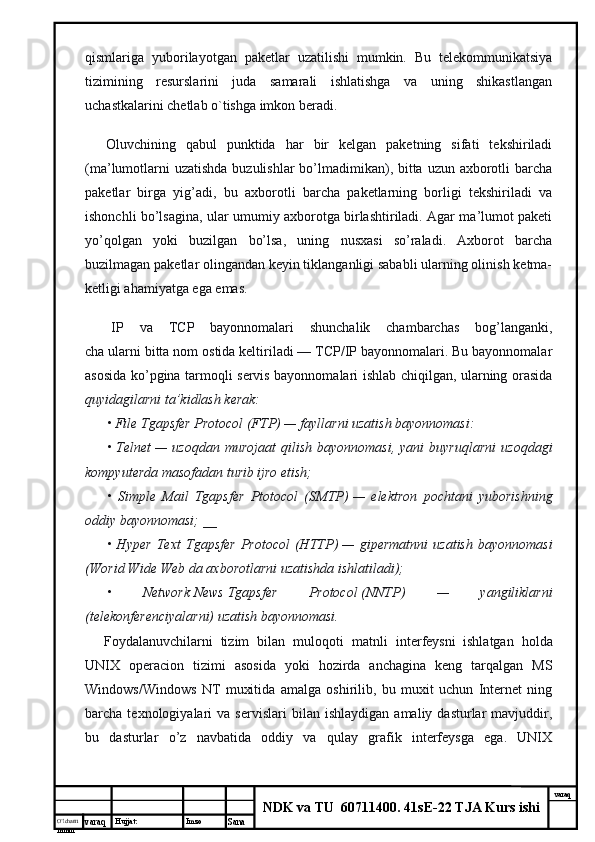 O’lcha m
mm m varaq Hujjat: Imzo
Sana  varaq
NDK va TU  60711400 .  41sE-22 TJA Kurs ishiqismlariga   yuborilayotgan   paketlar   uzatilishi   mumkin.   Bu   telekommunikatsiya
tizimining   resurslarini   juda   samarali   ishlatishga   va   uning   shikastlangan
uchastkalarini chetlab o`tishga imkon beradi.
        Oluvchining   qabul   punktida   har   bir   kelgan   paketning   sifati   tekshiriladi
(ma’lumotlarni  uzatishda buzulishlar  bo’lmadimikan), bitta uzun axborotli  barcha
paketlar   birga   yig’adi,   bu   axborotli   barcha   paketlarning   borligi   tekshiriladi   va
ishonchli bo’lsagina, ular umumiy axborotga birlashtiriladi. Agar ma’lumot paketi
yo’qolgan   yoki   buzilgan   bo’lsa,   uning   nusxasi   so’raladi.   Axborot   barcha
buzilmagan paketlar olingandan keyin tiklanganligi sababli ularning olinish ketma-
ketligi ahamiyatga ega emas.
        IP   va   TCP   bayonnomalari   shunchalik   chambarchas   bog’langanki,
cha ularni bitta nom ostida keltiriladi — TCP/IP bayonnomalari. Bu bayonnomalar
asosida ko’pgina tarmoqli servis bayonnomalari ishlab chiqilgan, ularning orasida
quyidagilarni ta’kidlash kerak:
• File Tgapsfer Protocol (FTP)   — fayllarni uzatish bayonnomasi:
•  Telnet   —  uzoqdan   murojaat  qilish  bayonnomasi,  yani  buyruqlarni  uzoqdagi
kompyuterda masofadan turib ijro etish;
•   Simple   Mail   Tgapsfer   Ptotocol   (SMTP)   —   elektron   pochtani   yuborishning
oddiy bayonnomasi; __
•   Hyper   Text   Tgapsfer   Protocol   (HTTP)   —   gipermatnni   uzatish   bayonnomasi
(Worid Wide Web da axborotlarni uzatishda ishlatiladi);
•   Network   News   Tgapsfer   Protocol   (NNTP)   —   yangiliklarni
(telekonferenciyalarni) uzatish bayonnomasi.
        Foydalanuvchilarni   tizim   bilan   muloqoti   matnli   interfeysni     ishlatgan   holda
UNIX   operacion   tizimi   asosida   yoki   hozirda   anchagina   keng   tarqalgan   MS
Windows/Windows   NT   muxitida   amalga   oshirilib,   bu   muxit   uchun   Internet   ning
barcha  texnologiyalari   va  servislari   bilan  ishlaydigan   amaliy  dasturlar   mavjuddir,
bu   dasturlar   o’z   navbatida   oddiy   va   qulay   grafik   interfeysga   ega.   UNIX 