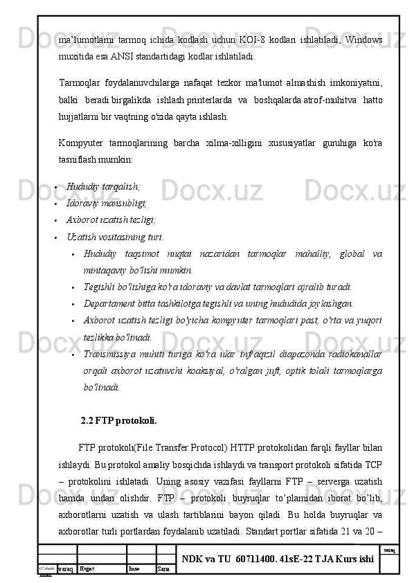 O’lcha m
mm m varaq Hujjat: Imzo
Sana  varaq
NDK va TU  60711400 .  41sE-22 TJA Kurs ishima’lumotlarni   tarmoq   ichida   kodlash   uchun   KOI-8   kodlari   ishlatiladi,   Windows
muxitida esa ANSI standartidagi kodlar ishlatiladi.
Tarmoqlar   foydalanuvchilarga   nafaqat   tezkor   ma'lumot   almashish   imkoniyatini,
balki   beradi   birgalikda   ishlash   printerlarda   va   boshqalarda   atrof-muhit va   hatto
hujjatlarni bir vaqtning o'zida qayta ishlash.
Kompyuter   tarmoqlarining   barcha   xilma-xilligini   xususiyatlar   guruhiga   ko'ra
tasniflash mumkin:
Hududiy tarqalish;
Idoraviy mansubligi;
Axborot uzatish tezligi;
Uzatish vositasining turi.	
Hududiy   taqsimot   nuqtai   nazaridan   tarmoqlar   mahalliy,   global   va
mintaqaviy bo'lishi mumkin.
Tegishli bo'lishiga ko'ra idoraviy va davlat tarmoqlari ajralib turadi.
Departament bitta tashkilotga tegishli va uning hududida joylashgan.
Axborot  uzatish tezligi bo'yicha kompyuter tarmoqlari  past, o'rta va yuqori
tezlikka bo'linadi.
Transmissiya   muhiti   turiga   ko'ra   ular   infraqizil   diapazonda   radiokanallar
orqali   axborot   uzatuvchi   koaksiyal,   o'ralgan   juft,   optik   tolali   tarmoqlarga
bo'linadi.
    2.2 FTP protokoli.
FTP protokoli(File Transfer Protocol) HTTP protokolidan farqli fayllar bilan
ishlaydi. Bu protokol amaliy bosqichda ishlaydi va transport protokoli sifatida TCP
–   protokolini   ishlatadi.   Uning   asosiy   vazifasi   fayllarni   FTP   –   serverga   uzatish
hamda   undan   olishdir.   FTP   –   protokoli   buyruqlar   to’plamidan   iborat   bo’lib,
axborotlarni   uzatish   va   ulash   tartiblarini   bayon   qiladi.   Bu   holda   buyruqlar   va
axborotlar turli portlardan foydalanib uzatiladi. Standart portlar sifatida 21 va 20 –