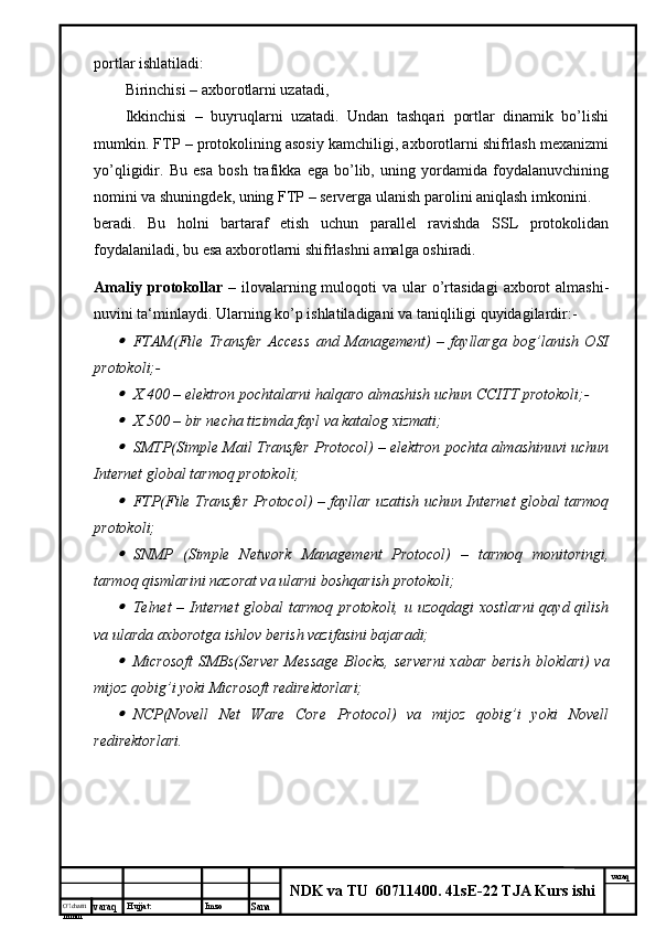 O’lcha m
mm m varaq Hujjat: Imzo
Sana  varaq
NDK va TU  60711400 .  41sE-22 TJA Kurs ishiportlar ishlatiladi:
Birinchisi – axborotlarni uzatadi,
Ikkinchisi   –   buyruqlarni   uzatadi.   Undan   tashqari   portlar   dinamik   bo’lishi
mumkin. FTP – protokolining asosiy kamchiligi, axborotlarni shifrlash mexanizmi
yo’qligidir.   Bu   esa   bosh   trafikka   ega   bo’lib,   uning   yordamida   foydalanuvchining
nomini va shuningdek, uning FTP – serverga ulanish parolini aniqlash imkonini.
beradi.   Bu   holni   bartaraf   etish   uchun   parallel   ravishda   SSL   protokolidan
foydalaniladi, bu esa axborotlarni shifrlashni amalga oshiradi.
Amaliy  protokollar   – ilovalarning muloqoti   va ular  o’rtasidagi   axborot   almashi-
nuvini ta‘minlaydi. Ularning ko’p ishlatiladigani va taniqliligi quyidagilardir:-
FTAM(File   Transfer   Access   and   Management)   –   fayllarga   bog’lanish   OSI
protokoli;-
X.400 – elektron pochtalarni halqaro almashish uchun CCITT protokoli;-
X.500 – bir necha tizimda fayl va katalog xizmati;
SMTP(Simple Mail Transfer Protocol) – elektron pochta almashinuvi uchun
Internet global tarmoq protokoli;
FTP(File Transfer Protocol) – fayllar uzatish uchun Internet global tarmoq
protokoli;
SNMP   (Simple   Network   Management   Protocol)   –   tarmoq   monitoringi,
tarmoq qismlarini nazorat va ularni boshqarish protokoli;
Telnet – Internet  global  tarmoq protokoli, u uzoqdagi  xostlarni  qayd qilish
va ularda axborotga ishlov berish vazifasini bajaradi;
Microsoft  SMBs(Server  Message Blocks,  serverni  xabar berish bloklari) va
mijoz qobig’i yoki Microsoft redirektorlari;
NCP(Novell   Net   Ware   Core   Protocol)   va   mijoz   qobig’i   yoki   Novell
redirektorlari.