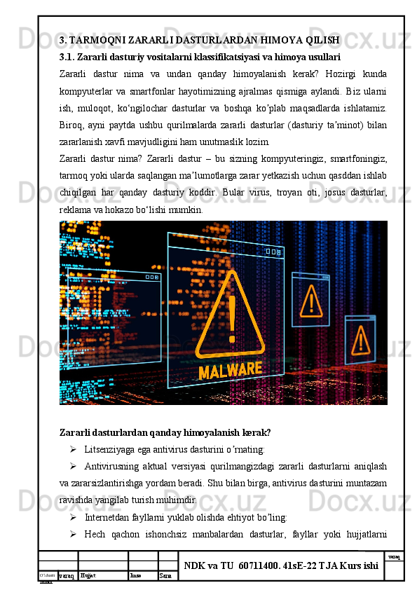 O’lcha m
mm m varaq Hujjat: Imzo
Sana  varaq
NDK va TU  60711400 .  41sE-22 TJA Kurs ishi3.  TARMOQNI ZARARLI DASTURLARDAN HIMOYA QILISH
3.1.  Zararli dasturiy vositalarni klassifikatsiyasi va himoya usullari   
Zararli   dastur   nima   va   undan   qanday   himoyalanish   kerak?   Hozirgi   kunda
kompyuterlar   va   smartfonlar   hayotimizning   ajralmas   qismiga   aylandi.   Biz   ularni
ish,   muloqot,   ko‘ngilochar   dasturlar   va   boshqa   ko plab   maqsadlarda   ishlatamiz.ʼ
Biroq,   ayni   paytda   ushbu   qurilmalarda   zararli   dasturlar   (dasturiy   ta minot)   bilan	
ʼ
zararlanish xavfi mavjudligini ham unutmaslik lozim.
Zararli   dastur   nima?   Zararli   dastur   –   bu   sizning   kompyuteringiz,   smartfoningiz,
tarmoq yoki ularda saqlangan ma lumotlarga zarar yetkazish uchun qasddan ishlab	
ʼ
chiqilgan   har   qanday   dasturiy   koddir.   Bular   virus,   troyan   oti,   josus   dasturlar,
reklama va hokazo bo‘lishi mumkin.
Zararli dasturlardan qanday himoyalanish kerak?
 Litsenziyaga ega antivirus dasturini o rnating:	
ʼ
 Аntivirusning   aktual   versiyasi   qurilmangizdagi   zararli   dasturlarni   aniqlash
va zararsizlantirishga yordam beradi. Shu bilan birga, antivirus dasturini muntazam
ravishda yangilab turish muhimdir.
 Internetdan fayllarni yuklab olishda ehtiyot bo ling:	
ʼ
 Hech   qachon   ishonchsiz   manbalardan   dasturlar,   fayllar   yoki   hujjatlarni 