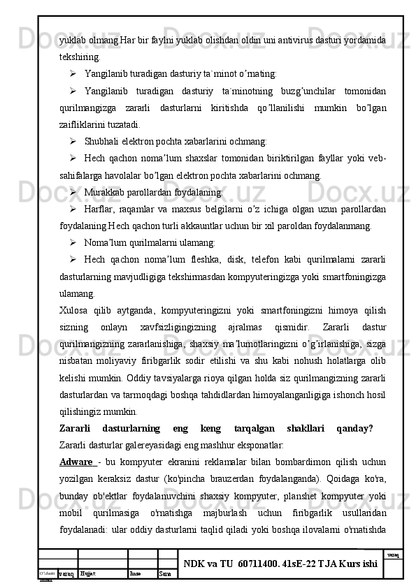 O’lcha m
mm m varaq Hujjat: Imzo
Sana  varaq
NDK va TU  60711400 .  41sE-22 TJA Kurs ishiyuklab olmang.Har bir faylni yuklab olishdan oldin uni antivirus dasturi yordamida
tekshiring.
 Yangilanib turadigan dasturiy ta`minot o rnating:ʼ
 Yangilanib   turadigan   dasturiy   ta`minotning   buzg unchilar   tomonidan	
ʼ
qurilmangizga   zararli   dasturlarni   kiritishda   qo llanilishi   mumkin   bo lgan	
ʼ ʼ
zaifliklarini tuzatadi.
 Shubhali elektron pochta xabarlarini ochmang:
 Hech   qachon   noma lum   shaxslar   tomonidan   biriktirilgan   fayllar   yoki   veb-	
ʼ
sahifalarga havolalar bo lgan elektron pochta xabarlarini ochmang.	
ʼ
 Murakkab parollardan foydalaning:
 Harflar,   raqamlar   va   maxsus   belgilarni   o z   ichiga   olgan   uzun   parollardan	
ʼ
foydalaning.Hech qachon turli akkauntlar uchun bir xil paroldan foydalanmang.
 Noma lum qurilmalarni ulamang:	
ʼ
 Hech   qachon   noma lum   fleshka,   disk,   telefon   kabi   qurilmalarni   zararli	
ʼ
dasturlarning mavjudligiga tekshirmasdan kompyuteringizga yoki smartfoningizga
ulamang.
Xulosa   qilib   aytganda,   kompyuteringizni   yoki   smartfoningizni   himoya   qilish
sizning   onlayn   xavfsizligingizning   ajralmas   qismidir.   Zararli   dastur
qurilmangizning   zararlanishiga,   shaxsiy   ma lumotlaringizni   o g irlanishiga,   sizga	
ʼ ʼ ʼ
nisbatan   moliyaviy   firibgarlik   sodir   etilishi   va   shu   kabi   nohush   holatlarga   olib
kelishi mumkin. Oddiy tavsiyalarga rioya qilgan holda siz qurilmangizning zararli
dasturlardan va tarmoqdagi boshqa tahdidlardan himoyalanganligiga ishonch hosil
qilishingiz mumkin.
Zararli   dasturlarning   eng   keng   tarqalgan   shakllari   qanday?  
Zararli dasturlar galereyasidagi eng mashhur eksponatlar: 
Adware        -   bu   kompyuter   ekranini   reklamalar   bilan   bombardimon   qilish   uchun
yozilgan   keraksiz   dastur   (ko'pincha   brauzerdan   foydalanganda).   Qoidaga   ko'ra,
bunday   ob'ektlar   foydalanuvchini   shaxsiy   kompyuter,   planshet   kompyuter   yoki
mobil   qurilmasiga   o'rnatishga   majburlash   uchun   firibgarlik   usullaridan
foydalanadi: ular oddiy dasturlarni taqlid qiladi yoki boshqa ilovalarni o'rnatishda 