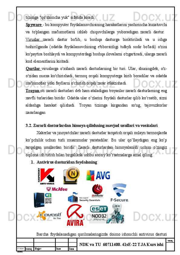 O’lcha m
mm m varaq Hujjat: Imzo
Sana  varaq
NDK va TU  60711400 .  41sE-22 TJA Kurs ishitizimga "qo'shimcha yuk" sifatida kiradi. 
Spyware        - bu kompyuter foydalanuvchisining harakatlarini yashirincha kuzatuvchi
va   to'plangan   ma'lumotlarni   ishlab   chiquvchilarga   yuboradigan   zararli   dastur.  
Viruslar   zararli   dastur   bo'lib,   u   boshqa   dasturga   biriktiriladi   va   u   ishga
tushirilganda   (odatda   foydalanuvchining   e'tiborsizligi   tufayli   sodir   bo'ladi)   o'zini
ko'paytira boshlaydi va kompyuterdagi boshqa ilovalarni o'zgartiradi, ularga zararli
kod elementlarini kiritadi. 
Qurtlar        viruslarga   o'xshash   zararli   dasturlarning   bir   turi.   Ular,   shuningdek,   o'z-
o'zidan   nusxa   ko'chirishadi,   tarmoq   orqali   kompyuterga   kirib   boradilar   va   odatda
ma'lumotlar yoki fayllarni o'chirish orqali zarar etkazishadi. 
Troyan        oti zararli dasturlari deb ham ataladigan troyanlar zararli dasturlarning eng
xavfli turlaridan biridir. Odatda ular o‘zlarini foydali dasturlar qilib ko‘rsatib, sizni
aldashga   harakat   qilishadi.   Troyan   tizimga   kirgandan   so'ng,   tajovuzkorlar
zararlangan  
3.2. Zararli dasturlardan himoya qilishning mavjud usullari va vositalari 
Xakerlar va jinoyatchilar zararli dasturlar tarqatish orqali onlayn tarmoqlarda
ko’pchilik   uchun   turli   muammolar   yaratadilar.   Bu   ular   qo’llaydigan   eng   ko’p
tarqalgan   usullardan   biridir.   Zararli   dasturlardan   himoyalanish   uchun   o’zingiz
oqilona ish tutish bilan birgalikda ushbu asosiy ko’rsatmalarga amal qiling. 
1. Antivirus dasturidan foydalaning 
Barcha   foydalanadigan   qurilmalaringizda   doimo   ishonchli   antivirus   dasturi