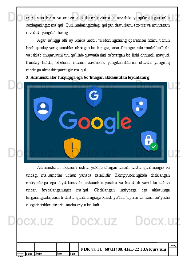 O’lcha m
mm m varaq Hujjat: Imzo
Sana  varaq
NDK va TU  60711400 .  41sE-22 TJA Kurs ishioperatsion   tizim   va   antivirus   dasturini   avtomatik   ravishda   yangilanadigan   qilib
sozlaganingiz ma’qul. Qurilmalaringizdagi qolgan dasturlami tez-tez va muntazam
ravishda yangilab turing. 
Agar   so’nggi   olti   oy  ichida   mobil   telefoningizning  operatsion   tizimi   uchun
hech qanday yangilanishlar olmagan bo’lsangiz, smartfoningiz eski model bo’lishi
va ishlab chiqaruvchi uni qo’llab-quvvatlashni to’xtatgan bo’lishi ehtimoli mavjud.
Bunday   holda,   telefonni   muhim   xavfsizlik   yangilanishlarini   oluvchi   yangiroq
modelga almashtirganingiz ma’qul. 
3. Administrator huquqiga ega bo’lmagan akkauntdan foydalaning 
Administrator   akkaunti   ostida   yuklab   olingan   zararli   dastur   qurilmangiz   va
undagi   ma’lumotlar   uchun   yanada   zararlidir.   Kompyuteringizda   cheklangan
imtiyozlarga   ega   foydalanuvchi   akkauntini   yaratib   va   kundalik   vazifalar   uchun
undan   foydalanganingiz   ma’qul.   Cheklangan   imtiyozga   ega   akkauntga
kirganingizda, zararli dastur qurilmangizga kirish yo’lini topishi va tizim bo’yicha
o’zgartirishlar kiritishi ancha qiyin bo’ladi.  