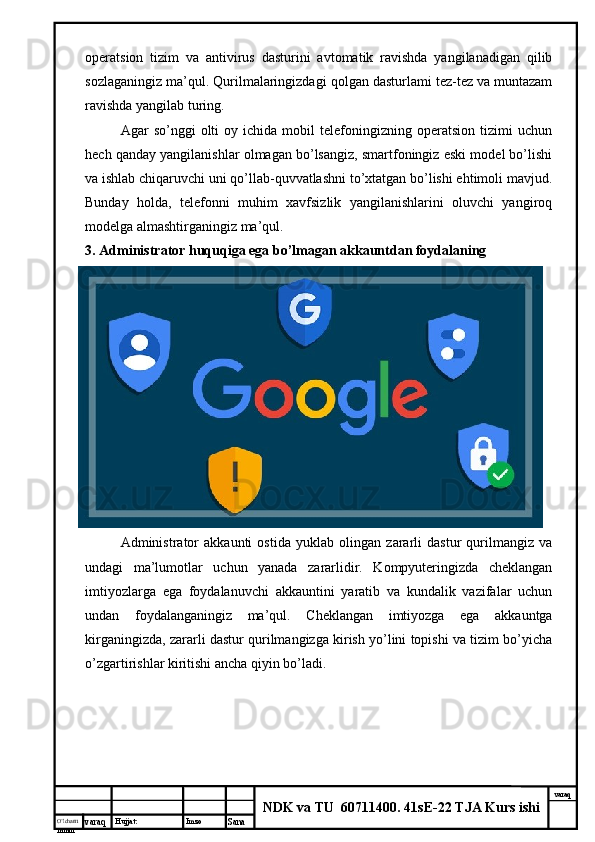 O’lcha m
mm m varaq Hujjat: Imzo
Sana  varaq
NDK va TU  60711400 .  41sE-22 TJA Kurs ishioperatsion   tizim   va   antivirus   dasturini   avtomatik   ravishda   yangilanadigan   qilib
sozlaganingiz ma’qul. Qurilmalaringizdagi qolgan dasturlami tez-tez va muntazam
ravishda yangilab turing. 
Agar   so’nggi   olti   oy  ichida   mobil   telefoningizning  operatsion   tizimi   uchun
hech qanday yangilanishlar olmagan bo’lsangiz, smartfoningiz eski model bo’lishi
va ishlab chiqaruvchi uni qo’llab-quvvatlashni to’xtatgan bo’lishi ehtimoli mavjud.
Bunday   holda,   telefonni   muhim   xavfsizlik   yangilanishlarini   oluvchi   yangiroq
modelga almashtirganingiz ma’qul. 
3. Administrator huquqiga ega bo’lmagan akkauntdan foydalaning 
Administrator   akkaunti   ostida   yuklab   olingan   zararli   dastur   qurilmangiz   va
undagi   ma’lumotlar   uchun   yanada   zararlidir.   Kompyuteringizda   cheklangan
imtiyozlarga   ega   foydalanuvchi   akkauntini   yaratib   va   kundalik   vazifalar   uchun
undan   foydalanganingiz   ma’qul.   Cheklangan   imtiyozga   ega   akkauntga
kirganingizda, zararli dastur qurilmangizga kirish yo’lini topishi va tizim bo’yicha
o’zgartirishlar kiritishi ancha qiyin bo’ladi.