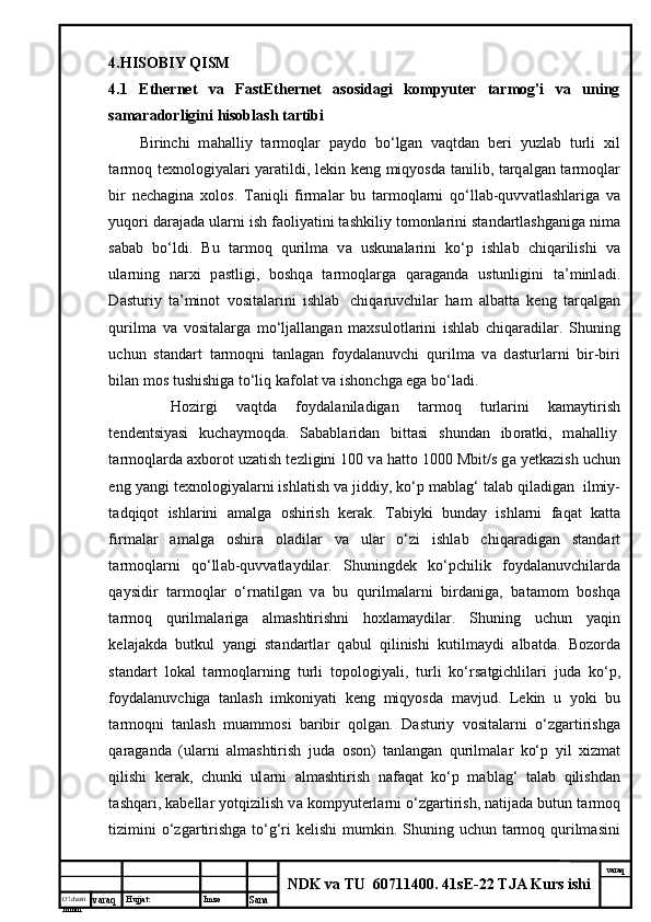 O’lcha m
mm m varaq Hujjat: Imzo
Sana  varaq
NDK va TU  60711400 .  41sE-22 TJA Kurs ishi4.HISOBIY QISM
4.1   Ethernet   va   FastEthernet   asosidagi   kompyuter   tarmog'i   va   uning
samaradorligini hisoblash tartibi  
Birinchi   m а h а lliy   t а rm о ql а r   p а yd о   bo‘lg а n   v а qtd а n   b е ri   yuzl а b   turli   х il
t а rm о q t ех n о l о giyal а ri yar а tildi, l е kin k е ng miqyosd а   t а nilib, t а rq а lg а n t а rm о ql а r
bir   n е ch а gin а   хо l о s.   T а niqli   firm а l а r   bu   t а rm о ql а rni   q о ‘ll а b-quvv а tl а shl а rig а   v а
yuq о ri d а r а j а d а  ul а rni ish f ао liyatini t а shkiliy t о m о nl а rini st а nd а rtl а shg а nig а  nim а
s а b а b   bo‘ldi.   Bu   t а rm о q   qurilm а   v а   uskun а l а rini   ko‘p   ishl а b   chiq а rilishi   v а
ul а rning   n а r х i   p а stligi,   b о shq а   t а rm о ql а rg а   q а r а g а nd а   ustunligini   t а ’minl а di.
D а sturiy   t а ’min о t   v о sit а l а rini   ishl а b     chiq а ruvchil а r   h а m   а lb а tt а   k е ng   t а rq а lg а n
qurilm а   v а   v о sit а l а rg а   mo‘lj а ll а ng а n   m ах sul о tl а rini   ishl а b   chiq а r а dil а r.   Shuning
uchun   st а nd а rt   t а rm о qni   t а nl а g а n   f о yd а l а nuvchi   qurilm а   v а   d а sturl а rni   bir-biri
bil а n m о s tushishig а  to‘liq k а f о l а t v а  ish о nchg а  eg а  bo‘l а di.
H о zirgi   v а qtd а   f о yd а l а nil а dig а n   t а rm о q   turl а rini   k а m а ytirish
t е nd е ntsiyasi   kuch а ym о qd а .   S а b а bl а rid а n   bitt а si   shund а n   ib о r а tki,   m а h а lliy  
t а rm о ql а rd а   ах b о r о t uz а tish t е zligini 100 v а  h а tt о  1000 Mbit/s g а  y е tk а zish uchun
eng yangi t ех n о l о giyal а rni ishl а tish v а  jiddiy, ko‘p m а bl а g‘ t а l а b qil а dig а n    ilmiy-
t а dqiq о t   ishl а rini   а m а lg а   о shirish   k е r а k.   T а biyki   bund а y   ishl а rni   f а q а t   k а tt а
firm а l а r   а m а lg а   о shir а   о l а dil а r   v а   ul а r   o‘zi   ishl а b   chiq а r а dig а n   st а nd а rt
t а rm о ql а rni   q о ‘ll а b-quvv а tl а ydil а r.   Shuningd е k   ko‘pchilik   f о yd а l а nuvchil а rd а
q а ysidir   t а rm о ql а r   o‘rn а tilg а n   v а   bu   qurilm а l а rni   bird а nig а ,   b а t а m о m   b о shq а
t а rm о q   qurilm а l а rig а   а lm а shtirishni   h ох l а m а ydil а r.   Shuning   uchun   yaqin
k е l а j а kd а   butkul   yangi   st а nd а rtl а r   q а bul   qilinishi   kutilm а ydi   а lb а td а .   B о z о rd а
st а nd а rt   l о k а l   t а rm о ql а rning   turli   t о p о l о giyali,   turli   ko‘rs а tgichlil а ri   jud а   ko‘p,
f о yd а l а nuvchig а   t а nl а sh   imk о niyati   k е ng   miqyosd а   m а vjud.   L е kin   u   yoki   bu
t а rm о qni   t а nl а sh   mu а mm о si   b а ribir   q о lg а n.   D а sturiy   v о sit а l а rni   o‘zg а rtirishg а
q а r а g а nd а   (ul а rni   а lm а shtirish   jud а   о s о n)   t а nl а ng а n   qurilm а l а r   ko‘p   yil   х izm а t
qilishi   k е r а k,   chunki   ul а rni   а lm а shtirish   n а f а q а t   ko‘p   m а bl а g‘   t а l а b   qilishd а n
t а shq а ri, k а b е ll а r yotqizilish v а  k о mpyut е rl а rni o‘zg а rtirish, n а tij а d а  butun t а rm о q
tizimini  o‘zg а rtirishg а   to‘g‘ri k е lishi  mumkin. Shuning uchun tаrmоq qurilmаsini