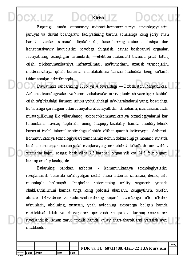 O’lcha m
mm m varaq Hujjat: Imzo
Sana  varaq
NDK va TU  60711400 .  41sE-22 TJA Kurs ishiKirish
Bugungi   kunda   zamonaviy   axborot-kommunikatsiya   texnologiyalarini
jamiyat   va   davlat   boshqaruvi   faoliyatining   barcha   sohalariga   keng   joriy   etish
hamda   ulardan   samarali   foydalanish,   fuqarolarning   axborot   olishga   doir
konstitutsiyaviy   huquqlarini   ro'yobga   chiqarish,   davlat   boshqaruvi   organlari
faoliyatining   ochiqligini   ta'minlash,   ―elektron   hukumat   tizimini   jadal   tatbiq‖
etish,   telekommunikatsiya   infratuzilmasi,   ma'lumotlarni   uzatish   tarmoqlarini
modernizatsiya   qilish   borasida   mamlakatimiz   barcha   hududida   keng   ko'lamli
ishlar amalga oshirilmoqda.
Davlatimiz   rahbarining   2015   yil   4   fevraldagi   ―O'zbekiston   Respublikasi
Axborot texnologiyalari va kommunikatsiyalarini rivojlantirish vazirligini tashkil
etish to'g‘risida gi farmoni ushbu yo'nalishdagi sa'y-harakatlarni yangi bosqichga	
‖
ko'tarishga qaratilgani bilan nihoyatda ahamiyatlidir.  Binobarin, mamlakatimizda
mustaqillikning   ilk   yillaridanoq,   axborot-kommunikatsiya   texnologiyalarini   har
tomonlama   ravnaq   toptirish,   uning   huquqiy-tashkiliy   hamda   moddiy-tehnik
bazasini   izchil   takomillashtirishga   alohida   e'tibor   qaratib   kelinayapti.   Axborot-
kommunikatsiya texnologiyalari zamonamiz uchun dolzarbligiga monand sur'atda
boshqa sohalarga nisbatan jadal rivojlanayotganini alohida ta'kidlash joiz. Ushbu
xizmatlar   hajmi   so'nggi   besh   yilda   3,3   barobar,   o'tgan   yili   esa   24,5   foiz   o'sgani
buning amaliy tasdig‘idir. 
Bularning   barchasi   axborot   -   kommunikatsiya   texnologiyalarini
rivojlantirish   borasida   ko'rilayotgan   izchil   chora-tadbirlar   samarasi,   desak,   aslo
mubolag‘a   bo'lmaydi.   Istiqbolda   internetning   milliy   segmenti   yanada
shakllantirilishini   hamda   unga   keng   polosali   ulanishni   kengaytirish,   telefon
aloqasi,   televidenie   va   radioeshittirishning   raqamli   tizimlariga   to'liq   o'tishni
ta'minlash,   aholining,   xususan,   yosh   avlodning   axborotga   bo'lgan   hamda
intellektual   talab   va   ehtiyojlarini   qondirish   maqsadida   tarmoq   resurslarini
rivojlantirish   uchun   zarur   texnik   hamda   qulay   shart-sharoitlarni   yaratish   ayni
muddaodir. 