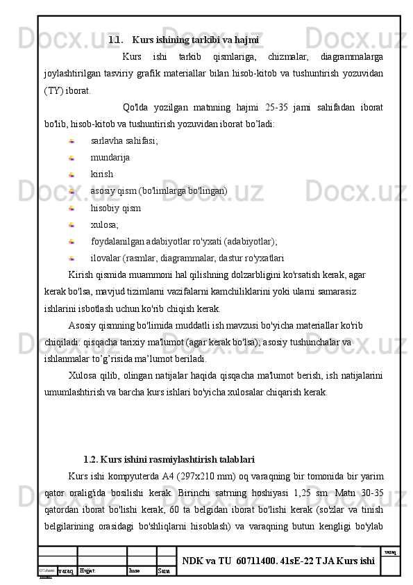 O’lcha m
mm m varaq Hujjat: Imzo
Sana  varaq
NDK va TU  60711400 .  41sE-22 TJA Kurs ishi1.1. Kurs ishining tarkibi va hajmi
Kurs   ishi   tarkib   qismlariga,   chizmalar,   diagrammalarga
joylashtirilgan   tasviriy   grafik   materiallar   bilan   hisob-kitob   va   tushuntirish   yozuvidan
(TY) iborat.
Qo'lda   yozilgan   matnning   hajmi   25-35   jami   sahifadan   iborat
bo'lib, hisob-kitob va tushuntirish yozuvidan iborat bo’ladi:
sarlavha sahifasi;
mundarija 
kirish
asosiy qism (bo'limlarga bo'lingan)
hisobiy qism
xulosa;
foydalanilgan adabiyotlar ro'yxati (adabiyotlar);
ilovalar (rasmlar, diagrammalar, dastur ro'yxatlari
Kirish qismida muammoni hal qilishning dolzarbligini ko'rsatish kerak, agar 
kerak bo'lsa, mavjud tizimlarni vazifalarni kamchiliklarini yoki ularni samarasiz 
ishlarini isbotlash uchun ko'rib chiqish kerak.
Asosiy qismning bo'limida muddatli ish mavzusi bo'yicha materiallar ko'rib 
chiqiladi: qisqacha tarixiy ma'lumot (agar kerak bo'lsa); asosiy tushunchalar va 
ishlanmalar to’g’risida ma’lumot beriladi.
Xulosa qilib, olingan natijalar haqida qisqacha  ma'lumot  berish, ish natijalarini
umumlashtirish va barcha kurs ishlari bo'yicha xulosalar chiqarish kerak.
1.2. Kurs ishini  rasmiylashtirish talablari
Kurs ishi kompyuterda A4 (297x210 mm) oq varaqning bir tomonida bir yarim
qator   oralig'ida   bosilishi   kerak.   Birinchi   satrning   hoshiyasi   1,25   sm.   Matn   30-35
qatordan   iborat   bo'lishi   kerak,   60   ta   belgidan   iborat   bo'lishi   kerak   (so'zlar   va   tinish
belgilarining   orasidagi   bo'shliqlarni   hisoblash)   va   varaqning   butun   kengligi   bo'ylab
