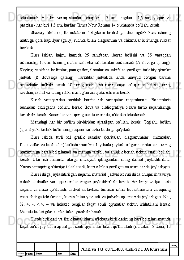 O’lcha m
mm m varaq Hujjat: Imzo
Sana  varaq
NDK va TU  60711400 .  41sE-22 TJA Kurs ishitekislanadi.   Har   bir   varoq   standart:   chapdan   -   3   sm,   o'ngdan   -   1,5   sm,   yuqori   va
pastdan - har biri 1,5 sm, harflar Times New Roman 14 o'lchamda bo’lishi kerak.
Shaxsiy   fikrlarni,   formulalarni,   belgilarni   kiritishga,   shuningdek   kurs   ishning
matniga qora kapillyar (geliy) ruchka bilan diagramma va chizmalar kiritishga ruxsat
beriladi.
Kurs   ishlari   hajmi   kamida   25   sahifadan   iborat   bo'lishi   va   35   varaqdan
oshmasligi   lozim.   Ishning   matni   sarlavha   sahifasidan   boshlanadi   (A   ilovaga   qarang).
Keyingi sahifada bo'limlar, paragraflar, ilovalar va sahifalar yozilgan tarkibiy qismlar
jadvali   (B   ilovasiga   qarang).   Tarkiblar   jadvalida   ishda   mavjud   bo'lgan   barcha
sarlavhalar   bo'lishi   kerak.   Ularning   matni   ish   mazmuniga   to'liq   mos   kelishi,   aniq,
ravshan, izchil va uning ichki mantig'ini aniq aks ettirishi kerak.
Kirish   varaqasidan   boshlab   barcha   ish   varaqalari   raqamlanadi.   Raqamlash
boshidan   oxirigacha   bo'lishi   kerak.   Ilova   va   bibliografiya   o'zaro   tartib   raqamlashga
kiritilishi kerak. Raqamlar varaqning pastki qismida, o'rtadan tekislanadi.
Matndagi   har   bir   bo'lim   bir-biridan   ajratilgan   bo’lishi   kerak.   Tegishli   bo'lim
(qism) yoki kichik bo'limning raqami sarlavha boshiga qo'yiladi.
Kurs   ishida   turli   xil   grafik   rasmlar   (xaritalar,   diagrammalar,   chizmalar,
fotosuratlar va boshqalar) bo'lishi mumkin. loyihada joylashtirilgan rasmlar soni uning
mazmuniga qarab belgilanadi va matnga tartibli va aniqlik berish uchun etarli bo'lishi
kerak.   Ular   ish   matnida   ularga   murojaat   qilingandan   so'ng   darhol   joylashtiriladi.
Yozuv varaqning o'rtasiga tekislanadi, kursiv bilan yozilgan va rasm ostida joylashgan.
Kurs ishiga joylashtirilgan raqamli material, jadval ko'rinishida chiqarish tavsiya
etiladi. Jadvallar varaqqa rasmlar singari joylashtirilishi kerak. Har bir jadvalga o'tish
raqami   va   imzo   qo'shiladi.   Jadval   sarlavhasi   birinchi   satrni   ko'rsatmasdan   varaqning
chap chetiga tekislanadi, kursiv bilan yoziladi va jadvalning tepasida joylashgan. No.,
%,   +,   -,   <,>,   =   va   hokazo   belgilar   faqat   sonli   qiymatlar   uchun   ishlatilishi   kerak.
Matnda bu belgilar so'zlar bilan yozilishi kerak.
Hisob birliklari va fizik kattaliklarni o'lchash birliklarining harf belgilari matnda
faqat bo'sh joy bilan ajratilgan sonli qiymatlar bilan qo'llaniladi (masalan: 5 dona, 10 