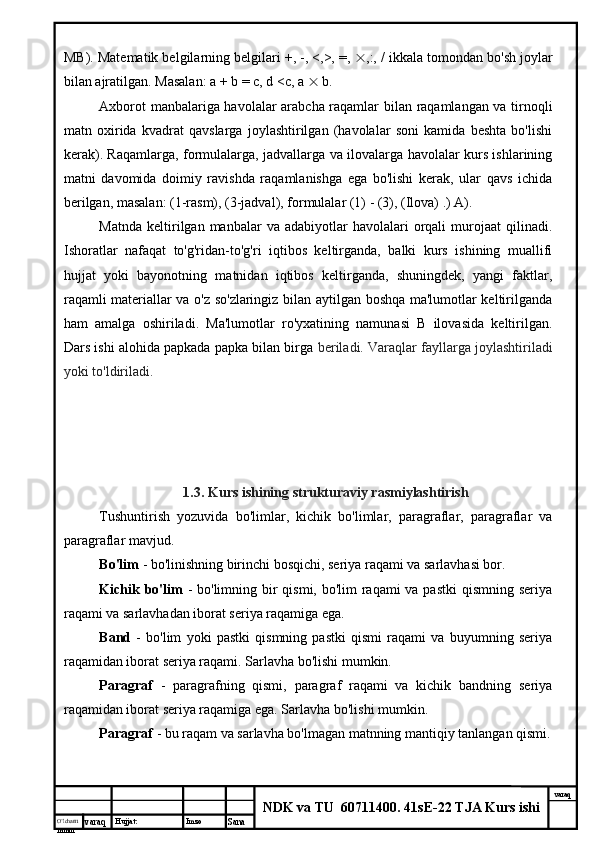 O’lcha m
mm m varaq Hujjat: Imzo
Sana  varaq
NDK va TU  60711400 .  41sE-22 TJA Kurs ishiMB). Matematik belgilarning belgilari +, -, <,>, =,   ,:, / ikkala tomondan bo'sh joylar
bilan ajratilgan. Masalan: a + b = c, d <c, a    b.
Axborot manbalariga havolalar arabcha raqamlar bilan raqamlangan va tirnoqli
matn   oxirida   kvadrat   qavslarga   joylashtirilgan   (havolalar   soni   kamida   beshta   bo'lishi
kerak). Raqamlarga, formulalarga, jadvallarga va ilovalarga havolalar kurs ishlarining
matni   davomida   doimiy   ravishda   raqamlanishga   ega   bo'lishi   kerak,   ular   qavs   ichida
berilgan, masalan: (1-rasm), (3-jadval), formulalar (1) - (3), (Ilova) .) A).
Matnda   keltirilgan  manbalar   va  adabiyotlar   havolalari   orqali  murojaat  qilinadi.
Ishoratlar   nafaqat   to'g'ridan-to'g'ri   iqtibos   keltirganda,   balki   kurs   ishining   muallifi
hujjat   yoki   bayonotning   matnidan   iqtibos   keltirganda,   shuningdek,   yangi   faktlar,
raqamli materiallar va o'z so'zlaringiz bilan aytilgan boshqa ma'lumotlar keltirilganda
ham   amalga   oshiriladi.   Ma'lumotlar   ro'yxatining   namunasi   B   ilovasida   keltirilgan.
Dars ishi alohida papkada papka bilan birga  beriladi. Varaqlar fayllarga joylashtiriladi
yoki to'ldiriladi.
1.3. Kurs ishining strukturaviy rasmiylashtirish
Tushuntirish   yozuvida   bo'limlar,   kichik   bo'limlar,   paragraflar,   paragraflar   va
paragraflar mavjud.
Bo'lim  - bo'linishning birinchi bosqichi, seriya raqami va sarlavhasi bor.
Kichik bo'lim   - bo'limning bir  qismi, bo'lim raqami va pastki  qismning seriya
raqami va sarlavhadan iborat seriya raqamiga ega.
Band   -   bo'lim   yoki   pastki   qismning   pastki   qismi   raqami   va   buyumning   seriya
raqamidan iborat seriya raqami. Sarlavha bo'lishi mumkin.
Paragraf   -   paragrafning   qismi,   paragraf   raqami   va   kichik   bandning   seriya
raqamidan iborat seriya raqamiga ega. Sarlavha bo'lishi mumkin.
Paragraf  - bu raqam va sarlavha bo'lmagan matnning mantiqiy tanlangan qismi.