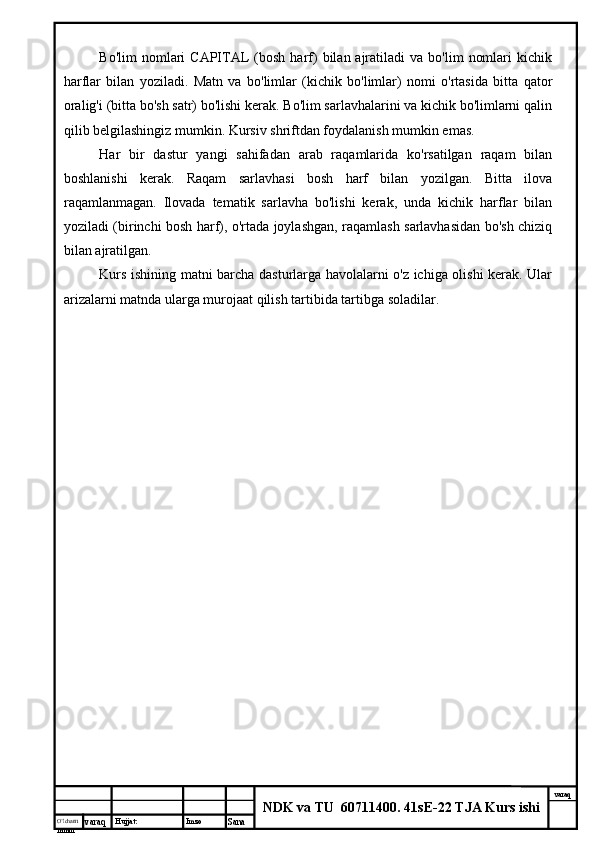 O’lcha m
mm m varaq Hujjat: Imzo
Sana  varaq
NDK va TU  60711400 .  41sE-22 TJA Kurs ishiBo'lim  nomlari   CAPITAL   (bosh   harf)   bilan  ajratiladi  va   bo'lim   nomlari  kichik
harflar   bilan   yoziladi.   Matn   va   bo'limlar   (kichik   bo'limlar)   nomi   o'rtasida   bitta   qator
oralig'i (bitta bo'sh satr) bo'lishi kerak. Bo'lim sarlavhalarini va kichik bo'limlarni qalin
qilib belgilashingiz mumkin. Kursiv shriftdan foydalanish mumkin emas.
Har   bir   dastur   yangi   sahifadan   arab   raqamlarida   ko'rsatilgan   raqam   bilan
boshlanishi   kerak.   Raqam   sarlavhasi   bosh   harf   bilan   yozilgan.   Bitta   ilova
raqamlanmagan.   Ilovada   tematik   sarlavha   bo'lishi   kerak,   unda   kichik   harflar   bilan
yoziladi (birinchi bosh harf), o'rtada joylashgan, raqamlash sarlavhasidan bo'sh chiziq
bilan ajratilgan.
Kurs ishining matni barcha dasturlarga havolalarni o'z ichiga olishi kerak. Ular
arizalarni matnda ularga murojaat qilish tartibida tartibga soladilar. 
