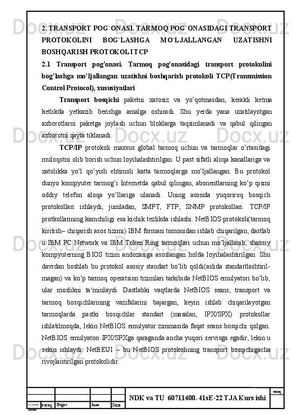 O’lcha m
mm m varaq Hujjat: Imzo
Sana  varaq
NDK va TU  60711400 .  41sE-22 TJA Kurs ishi2.   TRANSPORT POG`ONASI. TARMOQ POG`ONASIDAGI TRANSPORT
PROTOKOLINI   BOG`LASHGA   MO`LJALLANGAN   UZATISHNI
BOSHQARISH PROTOKOLI TCP  
2.1   Transport   pog’onasi.   Tarmoq   pog’onasidagi   transport   protokolini
bog’lashga   mo’ljallangan   uzatishni   boshqarish   protokoli   TCP(Transmission
Control Protocol), xususiyatlari
Transport   bosqichi   paketni   xatosiz   va   yo’qotmasdan,   kerakli   ketma
ketlikda   yetkazib   berishga   amalga   oshiradi.   Shu   yerda   yana   uzatilayotgan
axborotlarni   paketga   joylash   uchun   bloklarga   taqsimlanadi   va   qabul   qilingan
axborotni qayta tiklanadi.
TCP/IP   protokoli   maxsus   global   tarmoq   uchun   va   tarmoqlar   o’rtasidagi
muloqotni olib borish uchun loyihalashtirilgan. U past sifatli aloqa kanallariga va
xatolikka   yo’l   qo’yish   ehtimoli   katta   tarmoqlarga   mo’ljallangan.   Bu   protokol
dunyo   kompyuter   tarmog’i   Internetda   qabul   qilingan,   abonentlarning   ko’p   qismi
oddiy   telefon   aloqa   yo’llariga   ulanadi.   Uning   asosida   yuqoriroq   bosqich
protokollari   ishlaydi,   jumladan,   SMPT,   FTP,   SNMP   protokollari.   TCP/IP
protkollarining kamchiligi esa kichik tezlikda ishlashi. NetBIOS protokoli(tarmoq
kiritish– chiqarish asos tizimi) IBM formasi tomonidan ishlab chiqarilgan, dastlab
u  IBM   PC   Network   va   IBM   Token   Ring   tarmoqlari   uchun   mo’ljallanib,   shaxsiy
kompyuterning   BIOS   tizim   andozasiga   asoslangan   holda   loyihalashtirilgan.   Shu
davrdan   boshlab   bu   protokol   asosiy   standart   bo’lib   qoldi(aslida   standartlashtiril-
magan) va ko’p tarmoq operatsion tizimlari tarkibida NetBIOS emulyatori bo’lib,
ular   moslikni   ta‘minlaydi.   Dastlabki   vaqtlarda   NetBIOS   seans,   transport   va
tarmoq   bosqichlarining   vazifalarini   bajargan,   keyin   ishlab   chiqarilayotgan
tarmoqlarda   pastki   bosqichlar   standart   (masalan,   IPX/SPX)   protokollar
ishlatilmoqda,  lekin NetBIOS  emulyator   zimmasida  faqat  seans  bosqichi  qolgan.
NetBIOS emulyatori   IPX/SPXga qaraganda ancha yuqori servisga egadir, lekin u
sekin   ishlaydi.   NetBEUI   –   bu   NetBIOS   protokolining   transport   bosqichigacha
rivojlantirilgan protokolidir. 