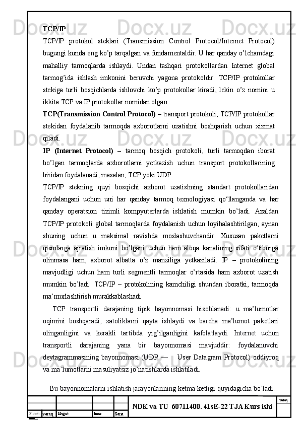 O’lcha m
mm m varaq Hujjat: Imzo
Sana  varaq
NDK va TU  60711400 .  41sE-22 TJA Kurs ishiTCP/IP
TCP/IP   protokol   steklari   (Transmission   Control   Protocol/Internet   Protocol)
bugungi kunda eng ko’p tarqalgan va fundamentaldir. U har qanday o’lchamdagi
mahalliy   tarmoqlarda   ishlaydi.   Undan   tashqari   protokollardan   Internet   global
tarmog’ida   ishlash   imkonini   beruvchi   yagona   protokoldir.   TCP/IP   protokollar
stekiga   turli   bosqichlarda   ishlovchi   ko’p   protokollar   kiradi,   lekin   o’z   nomini   u
ikkita TCP va IP protokollar nomidan olgan.
TCP(Transmission Control Protocol)  – transport protokoli, TCP/IP protokollar
stekidan   foydalanib   tarmoqda   axborotlarni   uzatishni   boshqarish   uchun   xizmat
qiladi.
IP   (Internet   Protocol)   –   tarmoq   bosqich   protokoli,   turli   tarmoqdan   iborat
bo’lgan   tarmoqlarda   axborotlarni   yetkazish   uchun   transport   protokollarining
biridan foydalanadi, masalan, TCP yoki UDP.
TCP/IP   stekning   quyi   bosqichi   axborot   uzatishning   standart   protokollaridan
foydalangani   uchun   uni   har   qanday   tarmoq   texnologiyasi   qo‘llanganda   va   har
qanday   operatsion   tizimli   kompyuterlarda   ishlatish   mumkin   bo’ladi.   Azaldan
TCP/IP   protokoli   global   tarmoqlarda   foydalanish   uchun   loyihalashtirilgan,   aynan
shuning   uchun   u   maksimal   ravishda   moslashuvchandir.   Xususan   paketlarni
qismlarga   ajratish   imkoni   bo’lgani   uchun   ham   aloqa   kanalining   sifati   e‘tiborga
olinmasa   ham,   axborot   albatta   o’z   manziliga   yetkaziladi.   IP   –   protokolining
mavjudligi   uchun   ham   turli   segmentli   tarmoqlar   o’rtasida   ham   axborot   uzatish
mumkin   bo’ladi.   TCP/IP   –   protokolining   kamchiligi   shundan   iboratki,   tarmoqda
ma‘murlashtirish murakkablashadi
        TCP   transportli   darajaning   tipik   bayonnomasi   hisoblanadi:   u   ma’lumotlar
oqimini   boshqaradi,   xatoliklarni   qayta   ishlaydi   va   barcha   ma’lumot   paketlari
olinganligini   va   kerakli   tartibda   yig’ilganligini   kafolatlaydi.   Internet   uchun
transportli   darajaning   yana   bir   bayonnomasi   mavjuddir:   foydalanuvchi
deytagrammasining   bayonnomasi   (UDP   —           User   Datagram   Protocol)   oddiyroq
va ma’lumotlarni masuliyatsiz jo’natishlarda ishlatiladi. 
       Bu bayonnomalarni ishlatish jarayonlarining ketma-ketligi quyidagicha bo’ladi. 