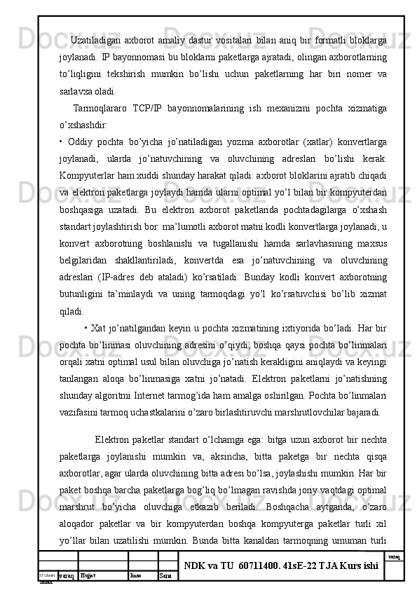 O’lcha m
mm m varaq Hujjat: Imzo
Sana  varaq
NDK va TU  60711400 .  41sE-22 TJA Kurs ishi        Uzatiladigan   axborot   amaliy   dastur   vositalari   bilan   aniq   bir   formatli   bloklarga
joylanadi. IP bayonnomasi bu bloklarni paketlarga ajratadi, olingan axborotlarning
to’liqligini   tekshirish   mumkin   bo’lishi   uchun   paketlarning   har   biri   nomer   va
sarlavxa oladi.
        Tarmoqlararo   TCP/IP   bayonnomalarining   ish   mexanizmi   pochta   xizmatiga
o’xshashdir:
•   Oddiy   pochta   bo’yicha   jo’natiladigan   yozma   axborotlar   (xatlar)   konvertlarga
joylanadi,   ularda   jo’natuvchining   va   oluvchining   adreslari   bo’lishi   kerak.
Kompyuterlar ham xuddi shunday harakat qiladi: axborot bloklarini ajratib chiqadi
va elektron paketlarga joylaydi hamda ularni optimal yo’l bilan bir kompyuterdan
boshqasiga   uzatadi.   Bu   elektron   axborot   paketlarida   pochtadagilarga   o’xshash
standart joylashtirish bor: ma’lumotli axborot matni kodli konvertlarga joylanadi, u
konvert   axborotning   boshlanishi   va   tugallanishi   hamda   sarlavhasining   maxsus
belgilaridan   shakllantiriladi,   konvertda   esa   jo’natuvchining   va   oluvchining
adreslari   (IP-adres   deb   ataladi)   ko’rsatiladi.   Bunday   kodli   konvert   axborotning
butunligini   ta’minlaydi   va   uning   tarmoqdagi   yo’l   ko’rsatuvchisi   bo’lib   xizmat
qiladi.
• Xat   jo’natilgandan  keyin  u pochta  xizmatining ixtiyorida bo’ladi. Har   bir
pochta  bo’linmasi   oluvchining adresini  o’qiydi, boshqa  qaysi  pochta  bo’linmalari
orqali xatni optimal usul bilan oluvchiga jo’natish kerakligini aniqlaydi va keyingi
tanlangan   aloqa   bo’linmasiga   xatni   jo’natadi.   Elektron   paketlarni   jo’natishning
shunday algoritmi Internet tarmog’ida ham amalga oshirilgan. Pochta bo’linmalari
vazifasini tarmoq uchastkalarini o’zaro birlashtiruvchi marshrutlovchilar bajaradi.
        Elektron   paketlar   standart   o’lchamga   ega:   bitga   uzun   axborot   bir   nechta
paketlarga   joylanishi   mumkin   va,   aksincha,   bitta   paketga   bir   nechta   qisqa
axborotlar, agar ularda oluvchining bitta adresi bo’lsa, joylashishi mumkin. Har bir
paket boshqa barcha paketlarga bog’liq bo’lmagan ravishda joriy vaqtdagi optimal
marshrut   bo’yicha   oluvchiga   etkazib   beriladi.   Boshqacha   aytganda,   o’zaro
aloqador   paketlar   va   bir   kompyuterdan   boshqa   kompyuterga   paketlar   turli   xil
yo’llar   bilan   uzatilishi   mumkin.   Bunda   bitta   kanaldan   tarmoqning   umuman   turli