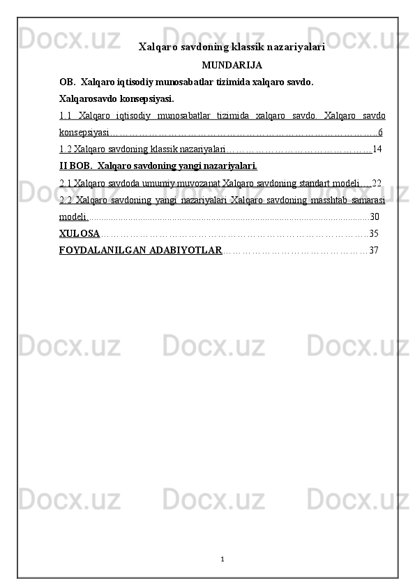 Xalqaro savdoning klassik nazariyalari
MUNDARIJA
OB.  Xalqaro iqtisodiy munosabatlar tizimida xalqaro savdo.
Xalqarosavdo konsepsiyasi. 
1.1      Х    alqaro   iqtisodiy   munosabatlar   tizimida      х   alqaro   savdo.      Х    alqaro   savdo   
kons    е   psiyasi………………………………………………………………………..6   
1.2     Х    alqaro savdoning klassik nazariyalari………………………………………    14
II BOB.      Xalqaro savdoning yangi nazariyalari.   
2.1     Х    alqaro savdoda umumiy muvozanat     Х    alqaro savdoning standart mod    е   li….    22
2.2      Х    alqaro        savdoning        yangi        nazariyalari      Х    alqaro        savdoning        masshtab        samarasi   
mod    е   li    .   ...................................................................................................................30
XULOSA ………………………………………………………………………..35
FOYDALANILGAN ADABIYOTLAR ………………………………………37
1 