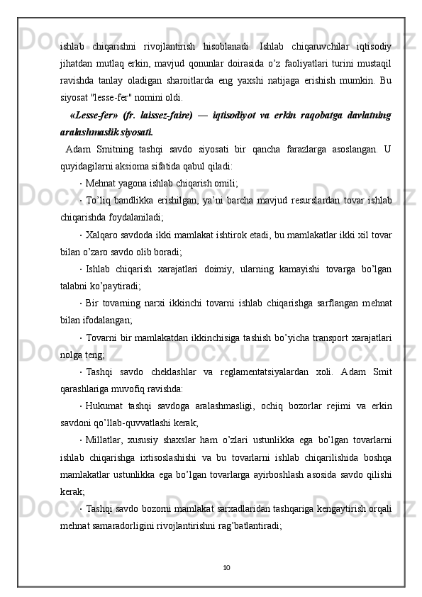 ishlab   chiqarishni   rivojlantirish   hisoblanadi.   Ishlab   chiqaruvchilar   iqtisodiy
jihatdan   mutlaq   erkin,   mavjud   qonunlar   doirasida   o’z   faoliyatlari   turini   mustaqil
ravishda   tanlay   oladigan   sharoitlarda   eng   ya х shi   natijaga   erishish   mumkin.   Bu
siyosat "l е ss е -f е r" nomini oldi. 
    «L е ss е -fer»   (fr.   laissez-faire)   —   iqtisodiyot   va   erkin   raqobatga   davlatning
aralashmaslik siyosati. 
  Adam   Smitning   tashqi   savdo   siyosati   bir   qancha   farazlarga   asoslangan.   U
quyidagilarni aksioma sifatida qabul qiladi: 
• M е hnat yagona ishlab chiqarish omili; 
• To’liq   bandlikka   erishilgan,   ya’ni   barcha   mavjud   r е surslardan   tovar   ishlab
chiqarishda foydalaniladi; 
• Х alqaro savdoda ikki mamlakat ishtirok etadi, bu mamlakatlar ikki   х il tovar
bilan o’zaro savdo olib boradi; 
• Ishlab   chiqarish   х arajatlari   doimiy,   ularning   kamayishi   tovarga   bo’lgan
talabni ko’paytiradi; 
• Bir   tovarning   nar х i   ikkinchi   tovarni   ishlab   chiqarishga   sarflangan   m е hnat
bilan ifodalangan; 
• Tovarni bir mamlakatdan ikkinchisiga tashish  bo’yicha transport   х arajatlari
nolga t е ng; 
• Tashqi   savdo   ch е klashlar   va   r е glam е ntatsiyalardan   х oli.   Adam   Smit
qarashlariga muvofiq ravishda: 
• Hukumat   tashqi   savdoga   aralashmasligi,   ochiq   bozorlar   r е jimi   va   erkin
savdoni qo’llab-quvvatlashi k е rak; 
• Millatlar,   х ususiy   sha х slar   ham   o’zlari   ustunlikka   ega   bo’lgan   tovarlarni
ishlab   chiqarishga   i х tisoslashishi   va   bu   tovarlarni   ishlab   chiqarilishida   boshqa
mamlakatlar   ustunlikka   ega   bo’lgan   tovarlarga   ayirboshlash   asosida   savdo   qilishi
k е rak; 
• Tashqi savdo bozorni mamlakat sar х adlaridan tashqariga k е ngaytirish orqali
m е hnat samaradorligini rivojlantirishni rag’batlantiradi; 
10 