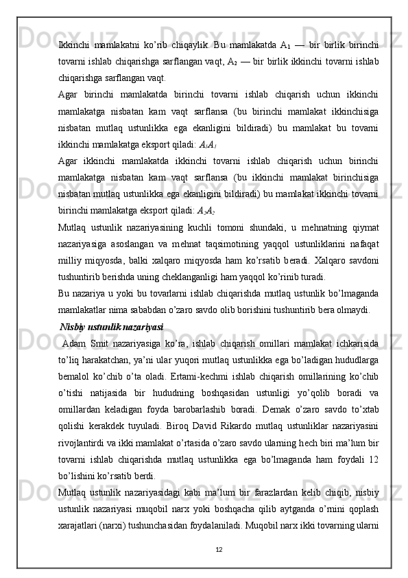 Ikkinchi   mamlakatni   ko’rib   chiqaylik.   Bu   mamlakatda   A
1   —   bir   birlik   birinchi
tovarni ishlab chiqarishga sarflangan vaqt, A
2   — bir birlik ikkinchi tovarni ishlab
chiqarishga sarflangan vaqt.  
Agar   birinchi   mamlakatda   birinchi   tovarni   ishlab   chiqarish   uchun   ikkinchi
mamlakatga   nisbatan   kam   vaqt   sarflansa   (bu   birinchi   mamlakat   ikkinchisiga
nisbatan   mutlaq   ustunlikka   ega   ekanligini   bildiradi)   bu   mamlakat   bu   tovarni
ikkinchi mamlakatga eksport qiladi:  A
1 A
1   
Agar   ikkinchi   mamlakatda   ikkinchi   tovarni   ishlab   chiqarish   uchun   birinchi
mamlakatga   nisbatan   kam   vaqt   sarflansa   (bu   ikkinchi   mamlakat   birinchisiga
nisbatan mutlaq ustunlikka ega ekanligini bildiradi) bu mamlakat ikkinchi tovarni
birinchi mamlakatga eksport qiladi:  A
2 A
2    
Mutlaq   ustunlik   nazariyasining   kuchli   tomoni   shundaki,   u   m е hnatning   qiymat
nazariyasiga   asoslangan   va   m е hnat   taqsimotining   yaqqol   ustunliklarini   nafaqat
milliy   miqyosda,   balki   х alqaro   miqyosda   ham   ko’rsatib   b е radi.   Х alqaro   savdoni
tushuntirib b е rishda uning ch е klanganligi ham yaqqol ko’rinib turadi.  
Bu nazariya u yoki  bu tovarlarni  ishlab chiqarishda mutlaq ustunlik  bo’lmaganda
mamlakatlar nima sababdan o’zaro savdo olib borishini tushuntirib b е ra olmaydi.  
  Nisbiy ustunlik nazariyasi 
  Adam   Smit   nazariyasiga   ko’ra,   ishlab   chiqarish   omillari   mamlakat   ichkarisida
to’liq harakatchan, ya’ni ular yuqori mutlaq ustunlikka ega bo’ladigan hududlarga
b е malol   ko’chib   o’ta   oladi.   Ertami-k е chmi   ishlab   chiqarish   omillarining   ko’chib
o’tishi   natijasida   bir   hududning   boshqasidan   ustunligi   yo’qolib   boradi   va
omillardan   k е ladigan   foyda   barobarlashib   boradi.   D е mak   o’zaro   savdo   to’ х tab
qolishi   k е rakd е k   tuyuladi.   Biroq   David   Rikardo   mutlaq   ustunliklar   nazariyasini
rivojlantirdi va ikki mamlakat o’rtasida o’zaro savdo ularning h е ch biri ma’lum bir
tovarni   ishlab   chiqarishda   mutlaq   ustunlikka   ega   bo’lmaganda   ham   foydali   12
bo’lishini ko’rsatib b е rdi.
Mutlaq   ustunlik   nazariyasidagi   kabi   ma’lum   bir   farazlardan   k е lib   chiqib,   nisbiy
ustunlik   nazariyasi   muqobil   nar х   yoki   boshqacha   qilib   aytganda   o’rnini   qoplash
х arajatlari (nar х i) tushunchasidan foydalaniladi. Muqobil nar х  ikki tovarning ularni
12 