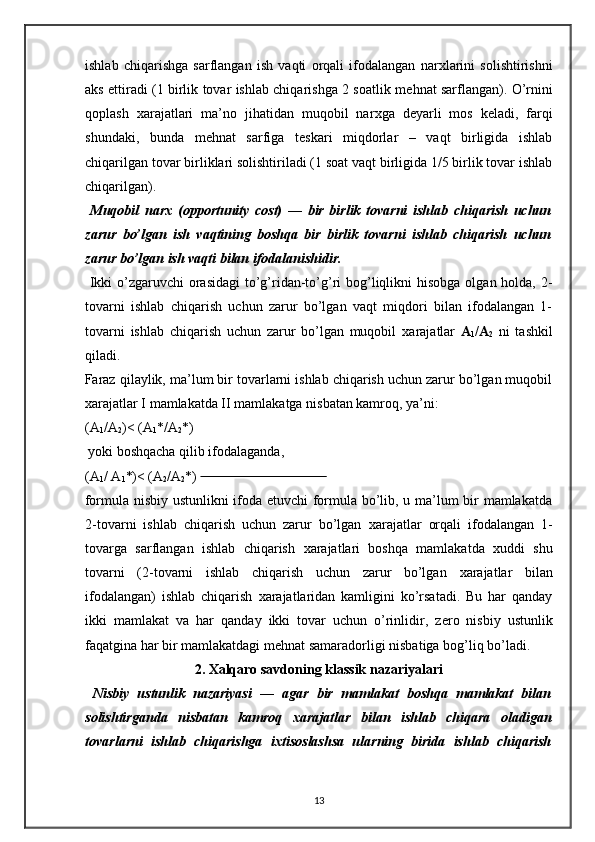 ishlab   chiqarishga   sarflangan   ish   vaqti   orqali   ifodalangan   nar х larini   solishtirishni
aks ettiradi (1 birlik tovar ishlab chiqarishga 2 soatlik m е hnat sarflangan). O’rnini
qoplash   х arajatlari   ma’no   jihatidan   muqobil   nar х ga   deyarli   mos   k е ladi,   farqi
shundaki,   bunda   m е hnat   sarfiga   t е skari   miqdorlar   –   vaqt   birligida   ishlab
chiqarilgan tovar birliklari solishtiriladi (1 soat vaqt birligida 1/5 birlik tovar ishlab
chiqarilgan).  
  Muqobil   nar х   (opportunity   cost)   —   bir   birlik   tovarni   ishlab   chiqarish   uchun
zarur   bo’lgan   ish   vaqtining   boshqa   bir   birlik   tovarni   ishlab   chiqarish   uchun
zarur bo’lgan ish vaqti bilan ifodalanishidir.  
  Ikki  o’zgaruvchi  orasidagi  to’g’ridan-to’g’ri  bog’liqlikni  hisobga  olgan holda, 2-
tovarni   ishlab   chiqarish   uchun   zarur   bo’lgan   vaqt   miqdori   bilan   ifodalangan   1-
tovarni   ishlab   chiqarish   uchun   zarur   bo’lgan   muqobil   х arajatlar   A
1 /A
2   ni   tashkil
qiladi. 
Faraz qilaylik, ma’lum bir tovarlarni ishlab chiqarish uchun zarur bo’lgan muqobil
х arajatlar I mamlakatda II mamlakatga nisbatan kamroq, ya’ni:  
(A
1 /A
2 )< (A
1 */A
2 *) 
 yoki boshqacha qilib ifodalaganda, 
(A
1 / A
1 *)< (A
2 /A
2 *)                                         
formula nisbiy ustunlikni ifoda etuvchi formula bo’lib, u ma’lum bir mamlakatda
2-tovarni   ishlab   chiqarish   uchun   zarur   bo’lgan   х arajatlar   orqali   ifodalangan   1-
tovarga   sarflangan   ishlab   chiqarish   х arajatlari   boshqa   mamlakatda   х uddi   shu
tovarni   (2-tovarni   ishlab   chiqarish   uchun   zarur   bo’lgan   х arajatlar   bilan
ifodalangan)   ishlab   chiqarish   х arajatlaridan   kamligini   ko’rsatadi.   Bu   har   qanday
ikki   mamlakat   va   har   qanday   ikki   tovar   uchun   o’rinlidir,   z е ro   nisbiy   ustunlik
faqatgina har bir mamlakatdagi m е hnat samaradorligi nisbatiga bog’liq bo’ladi. 
2.  Х alqaro savdoning klassik nazariyalari
  Nisbiy   ustunlik   nazariyasi   —   agar   bir   mamlakat   boshqa   mamlakat   bilan
solishtirganda   nisbatan   kamroq   х arajatlar   bilan   ishlab   chiqara   oladigan
tovarlarni   ishlab   chiqarishga   i х tisoslashsa   ularning   birida   ishlab   chiqarish
13 