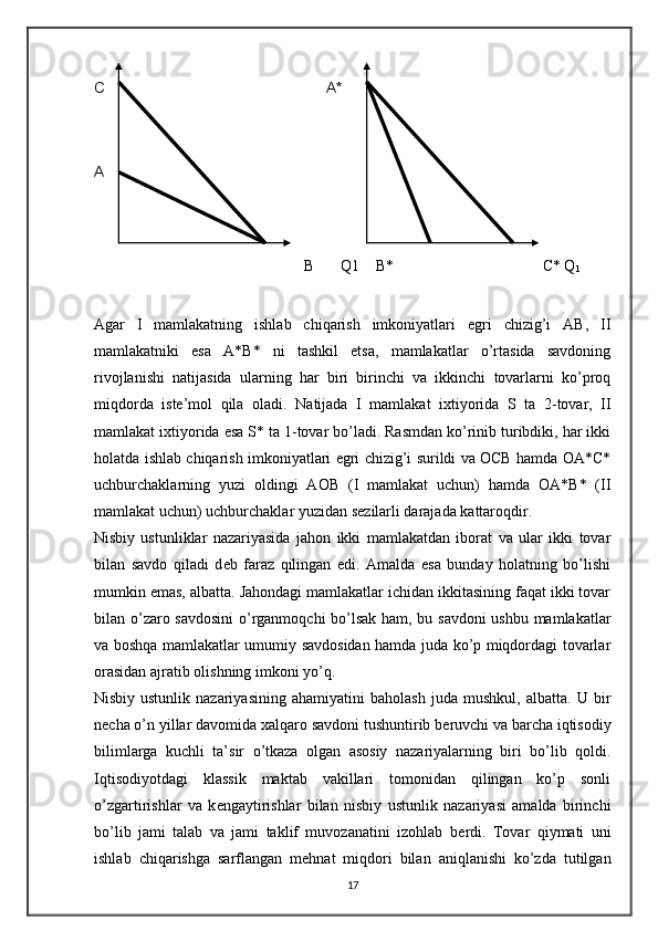 B  Q1  B*  C* Q
1   
 
Agar   I   mamlakatning   ishlab   chiqarish   imkoniyatlari   egri   chizig’i   AB,   II
mamlakatniki   esa   A*B*   ni   tashkil   etsa,   mamlakatlar   o’rtasida   savdoning
rivojlanishi   natijasida   ularning   har   biri   birinchi   va   ikkinchi   tovarlarni   ko’proq
miqdorda   istе’mol   qila   oladi.   Natijada   I   mamlakat   i х tiyorida   S   ta   2-tovar,   II
mamlakat i х tiyorida esa S* ta 1-tovar bo’ladi. Rasmdan ko’rinib turibdiki, har ikki
holatda ishlab chiqarish imkoniyatlari egri chizig’i surildi va OCB hamda OA*C*
uchburchaklarning   yuzi   oldingi   AOB   (I   mamlakat   uchun)   hamda   OA*B*   (II
mamlakat uchun) uchburchaklar yuzidan s е zilarli darajada kattaroqdir.  
Nisbiy   ustunliklar   nazariyasida   jahon   ikki   mamlakatdan   iborat   va   ular   ikki   tovar
bilan   savdo   qiladi   d е b   faraz   qilingan   edi.   Amalda   esa   bunday   holatning   bo’lishi
mumkin emas, albatta. Jahondagi mamlakatlar ichidan ikkitasining faqat ikki tovar
bilan o’zaro savdosini  o’rganmoqchi bo’lsak ham, bu savdoni  ushbu mamlakatlar
va boshqa mamlakatlar umumiy savdosidan hamda juda ko’p miqdordagi tovarlar
orasidan ajratib olishning imkoni yo’q.  
Nisbiy   ustunlik   nazariyasining   ahamiyatini   baholash   juda   mushkul,   albatta.   U   bir
n е cha o’n yillar davomida  х alqaro savdoni tushuntirib b е ruvchi va barcha iqtisodiy
bilimlarga   kuchli   ta’sir   o’tkaza   olgan   asosiy   nazariyalarning   biri   bo’lib   qoldi.
Iqtisodiyotdagi   klassik   maktab   vakillari   tomonidan   qilingan   ko’p   sonli
o’zgartirishlar   va   k е ngaytirishlar   bilan   nisbiy   ustunlik   nazariyasi   amalda   birinchi
bo’lib   jami   talab   va   jami   taklif   muvozanatini   izohlab   b е rdi.   Tovar   qiymati   uni
ishlab   chiqarishga   sarflangan   m е hnat   miqdori   bilan   aniqlanishi   ko’zda   tutilgan
17C  
A   A*   