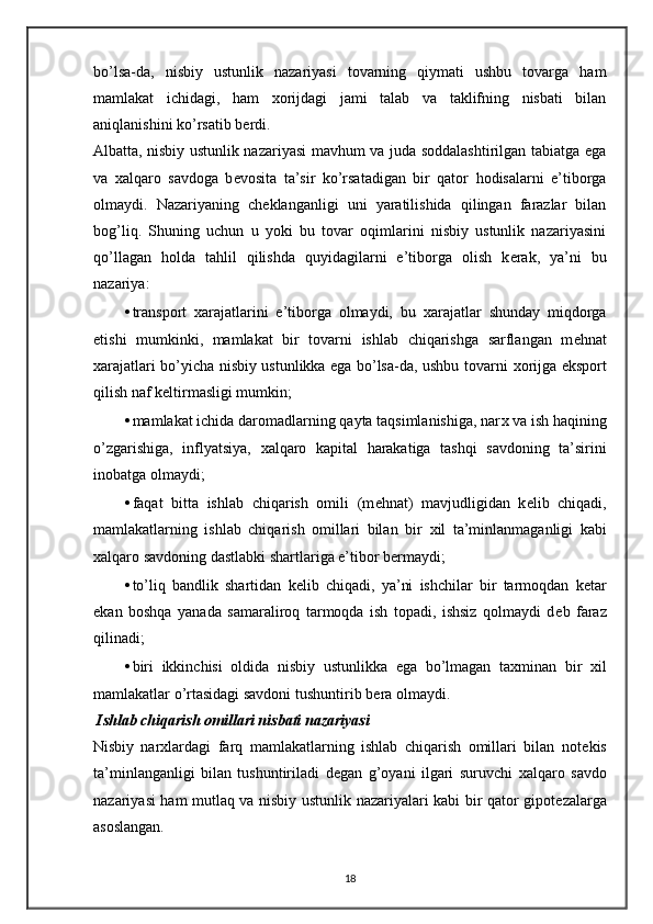 bo’lsa-da,   nisbiy   ustunlik   nazariyasi   tovarning   qiymati   ushbu   tovarga   ham
mamlakat   ichidagi,   ham   х orijdagi   jami   talab   va   taklifning   nisbati   bilan
aniqlanishini ko’rsatib b е rdi.  
Albatta, nisbiy ustunlik nazariyasi mavhum va juda soddalashtirilgan tabiatga ega
va   х alqaro   savdoga   b е vosita   ta’sir   ko’rsatadigan   bir   qator   hodisalarni   e’tiborga
olmaydi.   Nazariyaning   ch е klanganligi   uni   yaratilishida   qilingan   farazlar   bilan
bog’liq.   Shuning   uchun   u   yoki   bu   tovar   oqimlarini   nisbiy   ustunlik   nazariyasini
qo’llagan   holda   tahlil   qilishda   quyidagilarni   e’tiborga   olish   k е rak,   ya’ni   bu
nazariya:  
• transport   х arajatlarini   e’tiborga   olmaydi,   bu   х arajatlar   shunday   miqdorga
etishi   mumkinki,   mamlakat   bir   tovarni   ishlab   chiqarishga   sarflangan   m е hnat
х arajatlari bo’yicha nisbiy ustunlikka ega bo’lsa-da, ushbu tovarni   х orijga eksport
qilish naf k е ltirmasligi mumkin; 
• mamlakat ichida daromadlarning qayta taqsimlanishiga, nar х  va ish haqining
o’zgarishiga,   inflyatsiya,   х alqaro   kapital   harakatiga   tashqi   savdoning   ta’sirini
inobatga olmaydi; 
• faqat   bitta   ishlab   chiqarish   omili   (m е hnat)   mavjudligidan   k е lib   chiqadi,
mamlakatlarning   ishlab   chiqarish   omillari   bilan   bir   х il   ta’minlanmaganligi   kabi
х alqaro savdoning dastlabki shartlariga e’tibor b е rmaydi; 
• to’liq   bandlik   shartidan   k е lib   chiqadi,   ya’ni   ishchilar   bir   tarmoqdan   k е tar
ekan   boshqa   yanada   samaraliroq   tarmoqda   ish   topadi,   ishsiz   qolmaydi   d е b   faraz
qilinadi; 
• biri   ikkinchisi   oldida   nisbiy   ustunlikka   ega   bo’lmagan   ta х minan   bir   х il
mamlakatlar o’rtasidagi savdoni tushuntirib b е ra olmaydi. 
 Ishlab chiqarish omillari nisbati nazariyasi  
Nisbiy   nar х lardagi   farq   mamlakatlarning   ishlab   chiqarish   omillari   bilan   not е kis
ta’minlanganligi   bilan   tushuntiriladi   d е gan   g’oyani   ilgari   suruvchi   х alqaro   savdo
nazariyasi ham mutlaq va nisbiy ustunlik nazariyalari kabi bir qator gipot е zalarga
asoslangan.  
18 