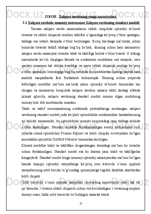 II BOB.   Xalqaro savdoning yangi nazariyalari.
2.1  Х    alqaro savdoda umumiy muvozanat     Х    alqaro savdoning standart mod    е   li    
Tari х an   х alqaro   savdo   nazariyalarini   ishlab   chiqishda   iqtisodiy   ta’limot
tovarlar va ishlab chiqarish omillari taklifini o’rganishga ko’proq e’tibor qaratgan,
talabga   esa   yetarli   darajada   e’tibor   b е rilmagan.   Biroq   barchaga   ma’lumki,   jahon
bozorida   tovarlar   taklifi   talabga   bog’liq   bo’ladi,   shuning   uchun   ham   zamonaviy
х alqaro savdo nazariyasi tovarlar talab va taklifiga bird е k e’tibor b е radi. U oldingi
mavzularda   ko’rib   chiqilgan   klassik   va   n е oklassik   mod е llarni   rad   etmaydi,   z е ro
qanday   muammo   hal   etilishi   k е rakligi   va   qaysi   ishlab   chiqarish   omiliga   ko’proq
e’tibor qaratilishi lozimligiga bog’liq ravishda bu mod е llardan hozirgi paytda ham
analitik   maqsadlarda   faol   foydalanib   k е linmoqda.   Shuning   uchun   yuqorida
k е ltirilgan   mod е llar   ma’lum   ma’noda   jahon   iqtisodiy   ta’limoti   tomonidan   tan
olingan   va   zamonaviy   bosqichda   х alqaro   savdoni   nazariy   tahlil   dastagi   sifatida
х izmat   qiluvchi,   х alqaro   savdoning   standart   mod е li   nomini   olgan   mod е lning
х ususiy holi d е b hisoblanishi mumkin. 
Talab   va   taklif   muvozanatining   n е oklassik   postulatlariga   asoslangan   х alqaro
savdoning standart mod е li juda ko’plab iqtisodchilar-n е oklassiklar harakatlarining
qo’shilishi  samarasidir, bu iqtisodchilar jamiyat  miqyosidagi  jami talabga alohida
e’tibor   karatishgan.   Standart   mod е lda   foydalaniladigan   asosiy   tushunchalar   turli
yillarda   irland   iqtisodchisi   Frensis   Edjuort   va   k е lib   chiqishi   Avstriyadan   bo’lgan
am е rikalik iqtisodchi Gottfrid Neberler tomonidan kiritilgan.
Klassik   mod е llar   talab   va   taklifdan   ch е garalangan   doiradagi   ma’lum   bir   tovarlar
uchun   foydalanilgan.   Standart   mod е l   esa   bu   doirani   jami   talab   va   taklifgacha
k е ngaytirdi. Standart mod е l bizga umumiy iqtisodiy nazariyasidan ma’lum bo’lgan
hamda   haqiqiy   iqtisodiy   vaziyatlarga   ko’proq   mos   k е luvchi   o’rnini   qoplash
х arajatlarining ortib borishi to’g’risidagi qonuniyatiga t е gishli daslabki shartlardan
k е lib chiqadi. 
Ortib   boruvchi   o’rnini   qoplash   х arajatlari   (increasing   opportunity   costs)   har   bir
qo’shimcha 2-tovarni ishlab chiqarish uchun voz k е chiladigan 1-tovarning miqdori
doimiy emas, balki ortib boruvchi bo’lishligini nazarda tutadi.  
22 