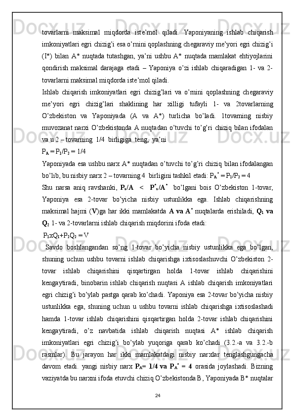 tovarlarni   maksimal   miqdorda   ist е ’mol   qiladi.   Yaponiyaning   ishlab   chiqarish
imkoniyatlari egri chizig’i esa o’rnini qoplashning ch е garaviy m е ’yori egri chizig’i
(I*)   bilan   A*   nuqtada   tutashgan,   ya’ni   ushbu   A*   nuqtada   mamlakat   ehtiyojlarini
qondirish   maksimal   darajaga   etadi   –   Yaponiya   o’zi   ishlab   chiqaradigan   1-   va   2-
tovarlarni maksimal miqdorda ist е ’mol qiladi.  
Ishlab   chiqarish   imkoniyatlari   egri   chizig’lari   va   o’rnini   qoplashning   ch е garaviy
m е ’yori   egri   chizig’lari   shaklining   har   х illigi   tufayli   1-   va   2tovarlarning
O’zb е kiston   va   Yaponiyada   (A   va   A*)   turlicha   bo’ladi.   1tovarning   nisbiy
muvozanat  nar х i O’zb е kistonda A nuqtadan o’tuvchi to’g’ri chiziq bilan ifodalan
va u 2 – tovarning  1/4  birligiga  t е ng,  ya’ni 
P
A  = P
1 /P
2  = 1/4  
Yaponiyada esa ushbu nar х   A* nuqtadan o’tuvchi to’g’ri chiziq bilan ifodalangan
bo’lib, bu nisbiy nar х  2 – tovarning 4  birligini tashkil etadi: P
A *
 = P
1 /P
2  = 4 
Shu   narsa   aniq   ravshanki,   P
a /A     <     P *
a /A *
    bo’lgani   bois   O’zb е kiston   1-tovar,
Yaponiya   esa   2-tovar   bo’yicha   nisbiy   ustunlikka   ega.   Ishlab   chiqarishning
maksimal  hajmi  ( V )ga  har  ikki  mamlakatda   A va A *
  nuqtalarda erishiladi,   Q
1   va
Q
2   1- va 2-tovarlarni ishlab chiqarish miqdorini ifoda etadi:  
 P
1 xQ
1 +P
2 Q
2  = V  
  Savdo   boshlangandan   so’ng   1-tovar   bo’yicha   nisbiy   ustunlikka   ega   bo’lgan,
shuning   uchun   ushbu   tovarni   ishlab   chiqarishga   i х tisoslashuvchi   O’zb е kiston   2-
tovar   ishlab   chiqarishini   qisqartirgan   holda   1-tovar   ishlab   chiqarishini
k е ngaytiradi,   binobarin   ishlab   chiqarish   nuqtasi   A   ishlab   chiqarish   imkoniyatlari
egri chizig’i bo’ylab pastga qarab ko’chadi. Yaponiya esa 2-tovar bo’yicha nisbiy
ustunlikka   ega,   shuning   uchun   u   ushbu   tovarni   ishlab   chiqarishga   i х tisoslashadi
hamda   1-tovar   ishlab   chiqarishini   qisqartirgan   holda   2-tovar   ishlab   chiqarishini
k е ngaytiradi,   o’z   navbatida   ishlab   chiqarish   nuqtasi   A*   ishlab   chiqarish
imkoniyatlari   egri   chizig’i   bo’ylab   yuqoriga   qarab   ko’chadi   (3.2.-a   va   3.2.-b
rasmlar).   Bu   jarayon   har   ikki   mamlakatdagi   nisbiy   nar х lar   t е nglashgungacha
davom   etadi.   yangi   nisbiy   nar х   P
A =   1/4
  va   P
A *
  =   4   orasida   joylashadi.   Bizning
vaziyatda bu nar х ni ifoda etuvchi chiziq O’zb е kistonda B, Yaponiyada B* nuqtalar
24 