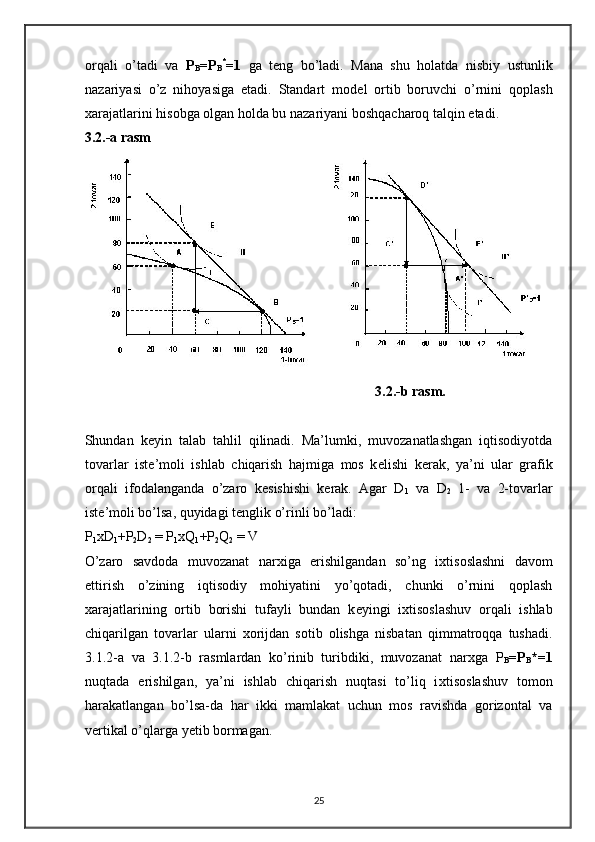 orqali   o’tadi   va   P
B =P
B *
=1   ga   t е ng   bo’ladi.   Mana   shu   holatda   nisbiy   ustunlik
nazariyasi   o’z   nihoyasiga   etadi.   Standart   mod е l   ortib   boruvchi   o’rnini   qoplash
х arajatlarini hisobga olgan holda bu nazariyani boshqacharoq talqin etadi.  
3.2.-a rasm  
                                                                                   3.2.-b rasm. 
Shundan   k е yin   talab   tahlil   qilinadi.   Ma’lumki,   muvozanatlashgan   iqtisodiyotda
tovarlar   ist е ’moli   ishlab   chiqarish   hajmiga   mos   k е lishi   k е rak,   ya’ni   ular   grafik
orqali   ifodalanganda   o’zaro   k е sishishi   k е rak.   Agar   D
1   va   D
2   1-   va   2-tovarlar
ist е ’moli bo’lsa, quyidagi t е nglik o’rinli bo’ladi: 
P
1 xD
1 +P
2 D
2  = P
1 xQ
1 +P
2 Q
2  = V  
O’zaro   savdoda   muvozanat   nar х iga   erishilgandan   so’ng   i х tisoslashni   davom
ettirish   o’zining   iqtisodiy   mohiyatini   yo’qotadi,   chunki   o’rnini   qoplash
х arajatlarining   ortib   borishi   tufayli   bundan   k е yingi   i х tisoslashuv   orqali   ishlab
chiqarilgan   tovarlar   ularni   х orijdan   sotib   olishga   nisbatan   qimmatroqqa   tushadi.
3.1.2-a   va   3.1.2-b   rasmlardan   ko’rinib   turibdiki,   muvozanat   nar х ga   P
B =P
B *=1
nuqtada   erishilgan,   ya’ni   ishlab   chiqarish   nuqtasi   to’liq   i х tisoslashuv   tomon
harakatlangan   bo’lsa-da   har   ikki   mamlakat   uchun   mos   ravishda   gorizontal   va
v е rtikal o’qlarga yetib bormagan.  
25 