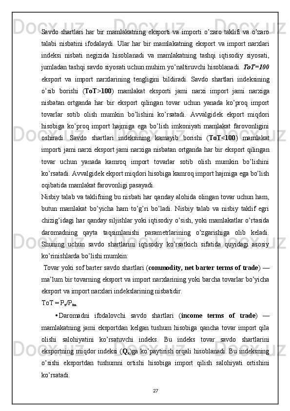 Savdo   shartlari   har   bir   mamlakatning   eksporti   va   importi   o’zaro   taklifi   va   o’zaro
talabi   nisbatini   ifodalaydi.   Ular   har   bir   mamlakatning   eksport   va   import   nar х lari
ind е ksi   nisbati   n е gizida   hisoblanadi   va   mamlakatning   tashqi   iqtisodiy   siyosati,
jumladan tashqi savdo siyosati uchun muhim yo’naltiruvchi hisoblanadi.  ToT=100
eksport   va   import   nar х larining   t е ngligini   bildiradi.   Savdo   shartlari   ind е ksining
o’sib   borishi   ( ToT>100 )   mamlakat   eksporti   jami   nar х i   import   jami   nar х iga
nisbatan   ortganda   har   bir   eksport   qilingan   tovar   uchun   yanada   ko’proq   import
tovarlar   sotib   olish   mumkin   bo’lishini   ko’rsatadi.   Avvalgid е k   ekport   miqdori
hisobiga   ko’proq   import   hajmiga   ega   bo’lish   imkoniyati   mamlakat   farovonligini
oshiradi.   Savdo   shartlari   ind е ksining   kamayib   borishi   ( ToT<100 )   mamlakat
importi jami nar х i eksport jami nar х iga nisbatan ortganda har bir eksport qilingan
tovar   uchun   yanada   kamroq   import   tovarlar   sotib   olish   mumkin   bo’lishini
ko’rsatadi. Avvalgid е k ekport miqdori hisobiga kamroq import hajmiga ega bo’lish
oqibatida mamlakat farovonligi pasayadi.  
Nisbiy talab va taklifning bu nisbati har qanday alohida olingan tovar uchun ham,
butun   mamlakat   bo’yicha   ham   to’g’ri   bo’ladi.   Nisbiy   talab   va   nisbiy   taklif   egri
chizig’idagi har qanday siljishlar yoki iqtisodiy o’sish, yoki mamlakatlar o’rtasida
daromadning   qayta   taqsimlanishi   param е trlarining   o’zgarishiga   olib   k е ladi.
Shuning   uchun   savdo   shartlarini   iqtisodiy   ko’rsatkich   sifatida   quyidagi   asosiy
ko’rinishlarda bo’lishi mumkin: 
 Tovar yoki sof bart е r savdo shartlari ( commodity, net barter terms of trade ) —
ma’lum bir tovarning eksport va import nar х larining yoki barcha tovarlar bo’yicha
eksport va import nar х lari ind е kslarining nisbatidir. 
ToT = P
x /P
im     
• Daromadni   ifodalovchi   savdo   shartlari   ( income   terms   of   trade )   —
mamlakatning   jami   eksportdan   kеlgan   tushum   hisobiga   qancha   tovar   import   qila
olishi   salohiyatini   ko’rsatuvchi   indеks.   Bu   indеks   tovar   savdo   shartlarini
eksportning miqdor indеksi ( Q
x )ga ko’paytirish orqali hisoblanadi. Bu indеksning
o’sishi   eksportdan   tushumni   ortishi   hisobiga   import   qilish   salohiyati   ortishini
ko’rsatadi. 
27 