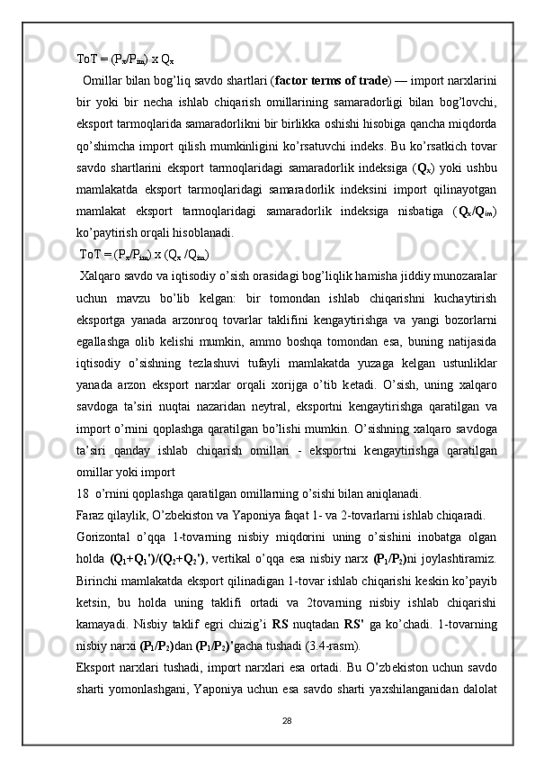 ToT  = ( P
x / P
im )  x   Q
x   
   Omillar   bilan   bog ’ liq   savdo   shartlari  ( factor   terms   of   trade ) —  import   nar х larini
bir   yoki   bir   n е cha   ishlab   chiqarish   omillarining   samaradorligi   bilan   bog ’ lovchi ,
eksport   tarmoqlarida   samaradorlikni   bir   birlikka   oshishi   hisobiga   qancha   miqdorda
qo ’ shimcha   import   qilish   mumkinligini   ko ’ rsatuvchi   ind е ks . Bu  ko’rsatkich   tovar
savdo   shartlarini   eksport   tarmoqlaridagi   samaradorlik   indеksiga   ( Q
x )   yoki   ushbu
mamlakatda   eksport   tarmoqlaridagi   samaradorlik   indеksini   import   qilinayotgan
mamlakat   eksport   tarmoqlaridagi   samaradorlik   indеksiga   nisbatiga   ( Q
x /Q
im )
ko’paytirish orqali hisoblanadi.  
  ToT = (P
x /P
im ) x (Q
x  /Q
im )  
  Х alqaro savdo va iqtisodiy o’sish orasidagi bog’liqlik hamisha jiddiy munozaralar
uchun   mavzu   bo’lib   k е lgan:   bir   tomondan   ishlab   chiqarishni   kuchaytirish
eksportga   yanada   arzonroq   tovarlar   taklifini   k е ngaytirishga   va   yangi   bozorlarni
egallashga   olib   k е lishi   mumkin,   ammo   boshqa   tomondan   esa,   buning   natijasida
iqtisodiy   o’sishning   t е zlashuvi   tufayli   mamlakatda   yuzaga   k е lgan   ustunliklar
yanada   arzon   eksport   nar х lar   orqali   х orijga   o’tib   k е tadi.   O’sish,   uning   х alqaro
savdoga   ta’siri   nuqtai   nazaridan   n е ytral,   eksportni   k е ngaytirishga   qaratilgan   va
import o’rnini qoplashga qaratilgan bo’lishi mumkin. O’sishning   х alqaro savdoga
ta’siri   qanday   ishlab   chiqarish   omillari   -   eksportni   k е ngaytirishga   qaratilgan
omillar yoki import 
18  o’rnini qoplashga qaratilgan omillarning o’sishi bilan aniqlanadi.
Faraz qilaylik, O’zb е kiston va Yaponiya faqat 1- va 2-tovarlarni ishlab chiqaradi.  
Gorizontal   o’qqa   1-tovarning   nisbiy   miqdorini   uning   o’sishini   inobatga   olgan
holda   (Q
1 +Q
1 ')/(Q
2 +Q
2 ') ,   v е rtikal   o’qqa   esa   nisbiy   nar х   (P
1 /P
2 ) ni   joylashtiramiz.
Birinchi mamlakatda eksport qilinadigan 1-tovar ishlab chiqarishi k е skin ko’payib
ketsin,   bu   holda   uning   taklifi   ortadi   va   2tovarning   nisbiy   ishlab   chiqarishi
kamayadi.   Nisbiy   taklif   egri   chizig’i   RS   nuqtadan   RS'   ga   ko’chadi.   1-tovarning
nisbiy nar х i  (P
1 /P
2 ) dan  (P
1 /P
2 )' gacha tushadi (3.4-rasm). 
Eksport   nar х lari   tushadi,   import   nar х lari   esa   ortadi.  Bu   O’zb е kiston   uchun  savdo
sharti   yomonlashgani,   Yaponiya   uchun   esa   savdo   sharti   ya х shilanganidan   dalolat
28 