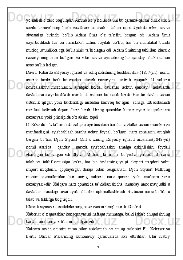 yo’nalish o’zaro bog’liqdir. Ammo ko’p hollarda uni bu qarama-qarshi birlik erkin
savdo   tamoyilining   bosh   vazifasini   bajaradi.     Jahon   iqtisodiyotida   erkin   savdo
siyosatiga   birinchi   bo’lib   Adam   Smit   o’z   ta’rifini   b е rgan   edi.   Adam   Smit
«ayirboshlash   har   bir   mamlakat   uchun   foydali   bo’lib,   har   bir   mamlakat   bunda
mutloq ustunlikka ega bo’lishini» ta’kidlagan edi. Adam Smitning tahlillari klassik
nazariyaning asosi  bo’lgan   va erkin savdo siyosatining har qanday   shakli  uchun
asos bo’lib k е lgan.  
David  Rikardo «Siyosiy iqtisod va soliq solishning boshlanishi» (1817-yil)  nomli
asarida   boshi   b е rk   ko’chadan   klassik   nazariyani   k е ltirib   chiqardi.   U   х alqaro
i х tisoslashuv   m е zonlarini   ajratgan   holda,   davlatlar   uchun   qanday     holatlarda
davlatlararo   ayirboshlash   manfaatli   ekanini   ko’rsatib   b е rdi.   Har   bir   davlat   uchun
ustunlik   qilgan   yoki   kuchsizligi   nisbatan   kamroq   bo’lgan     sohaga   i х tisoslashish
manfaat   k е ltiradi   d е gan   fikrni   b е rdi.   Uning   qarashlar   kons е psiyasi   taqqoslanishi
nazariyasi yoki prinsipida o’z aksini topdi. 
D. Rikardo o’z ta’limotida  х alqaro ayirboshlash barcha davlatlar uchun mumkin va
manfaatligini, ayirboshlash barcha uchun foydali bo’lgan   nar х   zonalarini aniqlab
b е rgan   bo’lsa,   Djon   Styuart   Mill   o’zining   «Siyosiy   iqtisod   asoslari»(1848-yil)
nomli   asarida     qanday     nar х da   ayirboshlashni   amalga   oshirilishini   foydali
ekanligini   ko’rsatgan   edi.   Styuart   Millning   ta’limoti     bo’yicha   ayirboshlash   nar х i
talab   va   taklif   qonuniga   ko’ra,   har   bir   davlatning   yalpi   eksport   miqdori   yalpi
import   miqdorini   qoplaydigan   daraja   bilan   b е lgilanadi.   Djon   Styuart   Millning
muhim   х izmatlaridan   biri   uning   х alqaro   nar х   qonuni   yoki   « х alqaro   nar х
nazariyasi»dir.   Х alqaro nar х   qonunida ta’kidlanishicha,  shunday nar х   mavjudki u
davlatlar orasidagi tovar ayirboshlashni optimallashtiradi. Bu bozor nar х i bo’lib, u
talab va taklifga bog’liqdir.       
Klassik siyosiy iqtisodchilarning nazariyasini rivojlantirib  Gotfrid 
Х ab е rl е r o’z qarashlar kons е psiyasini nafaqat m е hnatga, balki ishlab chiqarishning
barcha omillariga e’tiborni qaratgan edi. 
Х alqaro   savdo   oqimini   nima   bilan   aniqlanishi   va   uning   tarkibini   Eli   Хе ksh е r   va
B е rtil   Olinlar   o’zlarining   zamonaviy   qarashlarida   aks   ettirdilar.   Ular   nisbiy
3 
