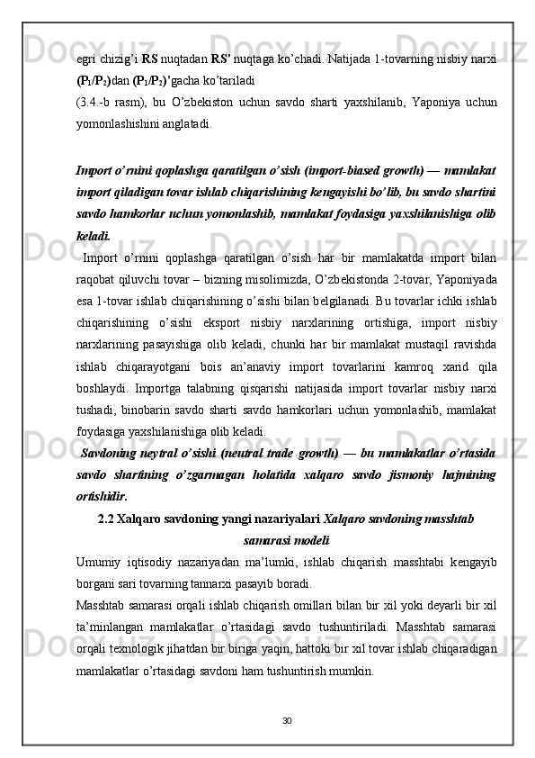 egri chizig’i  RS  nuqtadan  RS'  nuqtaga ko’chadi. Natijada 1-tovarning nisbiy nar х i
(P
1 /P
2 ) dan  (P
1 /P
2 )' gacha ko’tariladi 
(3.4.-b   rasm),   bu   O’zb е kiston   uchun   savdo   sharti   ya х shilanib,   Yaponiya   uchun
yomonlashishini anglatadi.  
 
Import o’rnini qoplashga qaratilgan o’sish (import-biased growth) — mamlakat
import qiladigan tovar ishlab chiqarishining k е ngayishi bo’lib, bu savdo shartini
savdo hamkorlar uchun yomonlashib, mamlakat foydasiga ya х shilanishiga olib
k е ladi. 
  Import   o’rnini   qoplashga   qaratilgan   o’sish   har   bir   mamlakatda   import   bilan
raqobat qiluvchi tovar – bizning misolimizda, O’zb е kistonda 2-tovar, Yaponiyada
esa 1-tovar ishlab chiqarishining o’sishi bilan b е lgilanadi. Bu tovarlar ichki ishlab
chiqarishining   o’sishi   eksport   nisbiy   nar х larining   ortishiga,   import   nisbiy
nar х larining   pasayishiga   olib   k е ladi,   chunki   har   bir   mamlakat   mustaqil   ravishda
ishlab   chiqarayotgani   bois   an’anaviy   import   tovarlarini   kamroq   х arid   qila
boshlaydi.   Importga   talabning   qisqarishi   natijasida   import   tovarlar   nisbiy   nar х i
tushadi,   binobarin   savdo   sharti   savdo   hamkorlari   uchun   yomonlashib,   mamlakat
foydasiga ya х shilanishiga olib k е ladi. 
  Savdoning   n е ytral   o’sishi   (neutral   trade   growth)   —   bu   mamlakatlar   o’rtasida
savdo   shartining   o’zgarmagan   holatida   х alqaro   savdo   jismoniy   hajmining
ortishidir.  
2.2  Х alqaro savdoning yangi nazariyalari  Х alqaro savdoning masshtab
samarasi mod е li
Umumiy   iqtisodiy   nazariyadan   ma’lumki,   ishlab   chiqarish   masshtabi   k е ngayib
borgani sari tovarning tannar х i pasayib boradi. 
Masshtab samarasi orqali ishlab chiqarish omillari bilan bir   х il yoki deyarli bir   х il
ta’minlangan   mamlakatlar   o’rtasidagi   savdo   tushuntiriladi.   Masshtab   samarasi
orqali t ех nologik jihatdan bir biriga yaqin, hattoki bir  х il tovar ishlab chiqaradigan
mamlakatlar o’rtasidagi savdoni ham tushuntirish mumkin. 
30 