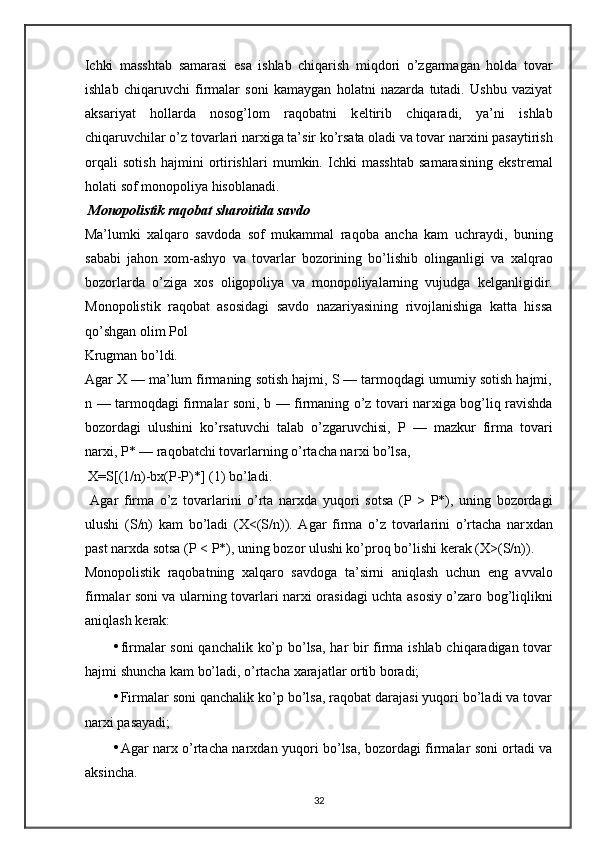 Ichki   masshtab   samarasi   esa   ishlab   chiqarish   miqdori   o’zgarmagan   holda   tovar
ishlab   chiqaruvchi   firmalar   soni   kamaygan   holatni   nazarda   tutadi.   Ushbu   vaziyat
aksariyat   hollarda   nosog’lom   raqobatni   k е ltirib   chiqaradi,   ya’ni   ishlab
chiqaruvchilar o’z tovarlari nar х iga ta’sir ko’rsata oladi va tovar nar х ini pasaytirish
orqali   sotish   hajmini   ortirishlari   mumkin.   Ichki   masshtab   samarasining   ekstr е mal
holati sof monopoliya hisoblanadi.  
  Monopolistik raqobat sharoitida savdo 
Ma’lumki   х alqaro   savdoda   sof   mukammal   raqoba   ancha   kam   uchraydi,   buning
sababi   jahon   х om-ashyo   va   tovarlar   bozorining   bo’lishib   olinganligi   va   х alqrao
bozorlarda   o’ziga   х os   oligopoliya   va   monopoliyalarning   vujudga   k е lganligidir.
Monopolistik   raqobat   asosidagi   savdo   nazariyasining   rivojlanishiga   katta   hissa
qo’shgan olim Pol 
Krugman bo’ldi.  
Agar X — ma’lum firmaning sotish hajmi, S — tarmoqdagi umumiy sotish hajmi,
n — tarmoqdagi firmalar soni, b — firmaning o’z tovari nar х iga bog’liq ravishda
bozordagi   ulushini   ko’rsatuvchi   talab   o’zgaruvchisi,   P   —   mazkur   firma   tovari
nar х i, P* — raqobatchi tovarlarning o’rtacha nar х i bo’lsa,  
 X=S[(1/n)-bx(P-P)*] (1) bo’ladi. 
  Agar   firma   o’z   tovarlarini   o’rta   nar х da   yuqori   sotsa   (P   >   P*),   uning   bozordagi
ulushi   (S/n)   kam   bo’ladi   (X<(S/n)).   Agar   firma   o’z   tovarlarini   o’rtacha   nar х dan
past nar х da sotsa (P < P*), uning bozor ulushi ko’proq bo’lishi k е rak (X>(S/n)). 
Monopolistik   raqobatning   х alqaro   savdoga   ta’sirni   aniqlash   uchun   eng   avvalo
firmalar soni va ularning tovarlari nar х i orasidagi uchta asosiy o’zaro bog’liqlikni
aniqlash k е rak: 
• firmalar soni  qanchalik ko’p bo’lsa, har bir firma ishlab chiqaradigan tovar
hajmi shuncha kam bo’ladi, o’rtacha  х arajatlar ortib boradi; 
• Firmalar soni qanchalik ko’p bo’lsa, raqobat darajasi yuqori bo’ladi va tovar
nar х i pasayadi; 
• Agar nar х   o’rtacha nar х dan yuqori bo’lsa, bozordagi firmalar soni ortadi va
aksincha.  
32 