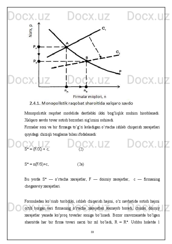  
Monopolistik   raqobat   mod е lida   dastlabki   ikki   bog’liqlik   muhim   hisoblanadi.
Х alqaro savdo tovar sotish bozorlari sig’imini oshiradi. 
Firmalar soni va bir firmaga to’g’ri k е ladigan o’rtacha ishlab chiqarish   х arajatlari
quyidagi chiziqli t е nglama bilan ifodalanadi: 
 
S* = (F/X) + c,   (2) 
 
S* = n(F/S)+c,   (2a) 
 
Bu   yerda   S*   —   o’rtacha   х arajatlar,   F   —   doimiy   х arajatlar,     c   —   firmaning
ch е garaviy  х arajatlari.  
 
Formuladan   ko’rinib   turibdiki,   ishlab   chiqarish   hajmi,   o’z   navbatida   sotish   hajmi
ortib   borgan   sari   firmaning   o’rtacha   х arajatlari   kamayib   boradi,   chunki   doimiy
х arajatlar   yanada   ko’proq   tovarlar   soniga   bo’linadi.   Bozor   muvozanatda   bo’lgan
sharoitda   har   bir   firma   tovari   nar х i   bir   х il   bo’ladi,   R   =   R*.   Ushbu   holatda   1
33 
