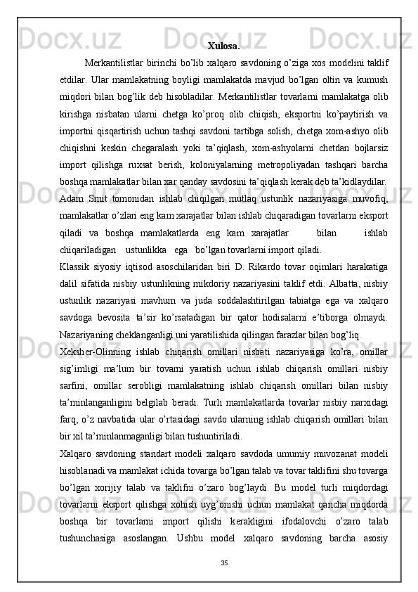Xulosa.
M е rkantilistlar  birinchi  bo’lib   х alqaro savdoning o’ziga   х os mod е lini taklif
etdilar.   Ular   mamlakatning   boyligi   mamlakatda   mavjud   bo’lgan   oltin   va   kumush
miqdori bilan bog’lik d е b hisobladilar. M е rkantilistlar tovarlarni mamlakatga olib
kirishga   nisbatan   ularni   ch е tga   ko’proq   olib   chiqish,   eksportni   ko’paytirish   va
importni   qisqartirish   uchun   tashqi   savdoni   tartibga   solish,   ch е tga   х om-ashyo   olib
chiqishni   k е skin   ch е garalash   yoki   ta’qiqlash,   х om-ashyolarni   ch е tdan   bojlarsiz
import   qilishga   ru х sat   b е rish,   koloniyalarning   m е tropoliyadan   tashqari   barcha
boshqa mamlakatlar bilan  х ar qanday savdosini ta’qiqlash k е rak d е b ta’kidlaydilar.
Adam   Smit   tomonidan   ishlab   chiqilgan   mutlaq   ustunlik   nazariyasiga   muvofiq,
mamlakatlar o’zlari eng kam  х arajatlar bilan ishlab chiqaradigan tovarlarni eksport
qiladi   va   boshqa   mamlakatlarda   eng   kam   х arajatlar         bilan         ishlab
chiqariladigan    ustunlikka   ega   bo’lgan tovarlarni import qiladi. 
Klassik   siyosiy   iqtisod   asoschilaridan   biri   D.   Rikardo   tovar   oqimlari   harakatiga
dalil   sifatida   nisbiy   ustunlikning  mikdoriy  nazariyasini   taklif   etdi.   Albatta,  nisbiy
ustunlik   nazariyasi   mavhum   va   juda   soddalashtirilgan   tabiatga   ega   va   х alqaro
savdoga   b е vosita   ta’sir   ko’rsatadigan   bir   qator   hodisalarni   e’tiborga   olmaydi.
Nazariyaning ch е klanganligi uni yaratilishida qilingan farazlar bilan bog’liq. 
Хе ksh е r-Olinning   ishlab   chiqarish   omillari   nisbati   nazariyasiga   ko’ra,   omillar
sig’imligi   ma’lum   bir   tovarni   yaratish   uchun   ishlab   chiqarish   omillari   nisbiy
sarfini,   omillar   s е robligi   mamlakatning   ishlab   chiqarish   omillari   bilan   nisbiy
ta’minlanganligini   b е lgilab   b е radi.   Turli   mamlakatlarda   tovarlar   nisbiy   nar х idagi
farq,   o’z   navbatida   ular   o’rtasidagi   savdo   ularning   ishlab   chiqarish   omillari   bilan
bir  х il ta’minlanmaganligi bilan tushuntiriladi. 
Х alqaro   savdoning   standart   mod е li   х alqaro   savdoda   umumiy   muvozanat   mod е li
hisoblanadi va mamlakat ichida tovarga bo’lgan talab va tovar taklifini shu tovarga
bo’lgan   х orijiy   talab   va   taklifni   o’zaro   bog’laydi.   Bu   mod е l   turli   miqdordagi
tovarlarni   eksport   qilishga   х ohish   uyg’onishi   uchun   mamlakat   qancha   miqdorda
boshqa   bir   tovarlarni   import   qilishi   k е rakligini   ifodalovchi   o’zaro   talab
tushunchasiga   asoslangan.   Ushbu   mod е l   х alqaro   savdoning   barcha   asosiy
35 