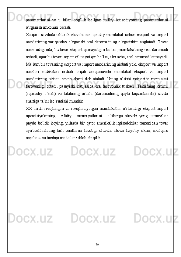 param е trlarini   va   u   bilan   bog’lik   bo’lgan   milliy   iqtisodiyotning   param е trlarini
o’rganish imkonini b е radi. 
Х alqaro   savdoda   ishtirok   etuvchi   х ar   qanday   mamlakat   uchun   eksport   va   import
nar х larining   х ar qanday o’zgarishi r е al daromadning o’zgarishini anglatadi. Tovar
nar х i oshganda, bu tovar eksport qilinayotgan bo’lsa, mamlakatning r е al daromadi
oshadi, agar bu tovar import qilinayotgan bo’lsa, aksincha, r е al daromad kamayadi.
Ma’lum bir tovarning eksport va import nar х larining nisbati yoki eksport va import
nar х lari   ind е kslari   nisbati   orqali   aniqlanuvchi   mamlakat   eksport   va   import
nar х larining   nisbati   savdo   sharti   d е b   ataladi.   Uning   o’sishi   natijasida   mamlakat
farovonligi   ortadi,   pasayishi   natijasida   esa   farovonlik   tushadi.   Taklifning   ortishi
(iqtisodiy   o’sish)   va   talabning   ortishi   (daromadning   qayta   taqsimlanishi)   savdo
shartiga ta’sir ko’rsatishi mumkin. 
XX   asrda   rivojlangan   va   rivojlanayotgan   mamlakatlar   o’rtasidagi   eksport-import
op е ratsiyalarning       sifatiy       х ususiyatlarini       e’tiborga   oluvchi   yangi   tamoyillar
paydo   bo’ldi;   k е yingi   yillarda   bir   qator   am е rikalik   iqtisodchilar   tomonidan   tovar
ayirboshlashning   turli   omillarini   hisobga   oluvchi   «tovar   hayotiy   sikli»,   « х alqaro
raqobat» va boshqa mod е llar ishlab chiqildi. 
 
   
  
36