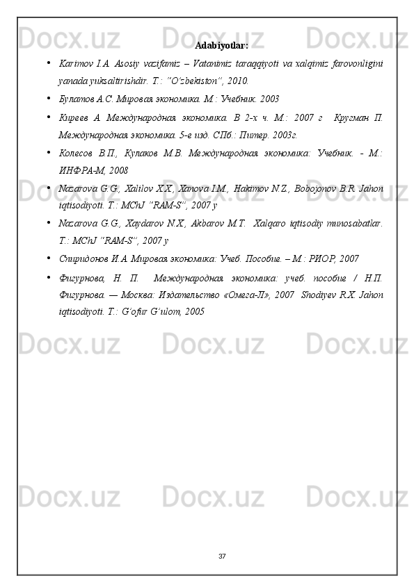 Adabiyotlar:
• Karimov   I.A.   Asosiy   vazifamiz   –   Vatanimiz   taraqqiyoti   va   xalqimiz   farovonligini
yanada yuksaltirishdir. T.: “O’zbekiston”, 2010. 
• Булатов А.С. Мировая экономика. М.: Учебник. 2003 
• Киреев   А.   Международная   экономика.   В   2-х   ч.   М.:   2007   г     Кругман   П.
Международная экономика. 5-е изд. СПб.: Питер. 2003г. 
• Колесов   В.П.,   Кулаков   М.В.   Международная   экономика:   Учебник.   -   М.:
ИНФРА-М, 2008  
• Nazarova G.G., Xalilov X.X., Xanova I.M., Hakimov N.Z., Bobojonov B.R. Jahon
iqtisodiyoti. T.: MChJ “RAM-S”, 2007 y 
• Nazarova   G.G.,   Xaydarov   N.X.,   Akbarov   M.T.     Xalqaro   iqtisodiy   munosabatlar.
T.: MChJ “RAM-S”, 2007 y 
• Спиридонов И.А. Мировая экономика: Учеб. Пособие. – М.: РИОР, 2007 
• Фигурнова,   Н.   П.     Международная   экономика:   учеб.   пособие   /   Н.П.
Фигурнова. — Москва:  Издательство «Омега-Л», 2007     Shodiyev R.X. Jahon
iqtisodiyoti. T.: G’ofur G’ulom, 2005 
37 