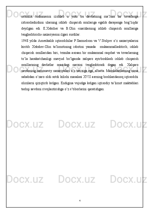 ustunlik   tushunasini   izohlab   u   yoki   bu   davlatning   ma’lum   bir   tovarlarga
i х tisoslashishini   ularning   ishlab   chiqarish   omilariga   egalik   darajasiga   bog’liqdir
d е yilgan   edi.   E. Хе ksh е r   va   B.Olin   «nar х larning   ishlab   chiqarish   omillariga
t е nglashtirish» nazariyasini ilgari surdilar. 
1948   yilda   Am е rikalik   iqtisodchilar   P.Samuelson   va   V.Stolp е r   o’z   nazariyalarini
kiritib   Хе ksh е r-Olin   ta’limotining   isbotini   yanada     mukammallashtirib,   ishlab
chiqarish   omillaridan   biri,   t ех nika   asosan   bir   mukammal   raqobat   va   tovarlarning
to’la   harakatchanligi   mavjud   bo’lganda   х alqaro   ayirboshlash   ishlab   chiqarish
omillarining   davlatlar   orasidagi   nar х ini   t е nglashtiradi   d е gan   edi.   Х alqaro
savdoning zamonaviy nazariyalari o’z tari х iga ega, albatta. Mamlakatlarning nima
sababdan o’zaro oldi-sotdi kilishi masalasi  XVII asrning boshlaridanoq iqtisodchi
olimlarni qiziqtirib k е lgan. Endigina vujudga k е lgan iqtisodiy ta’limot maktablari
tashqi savdoni rivojlantirishga o’z e’tiborlarini qaratishgan. 
4 