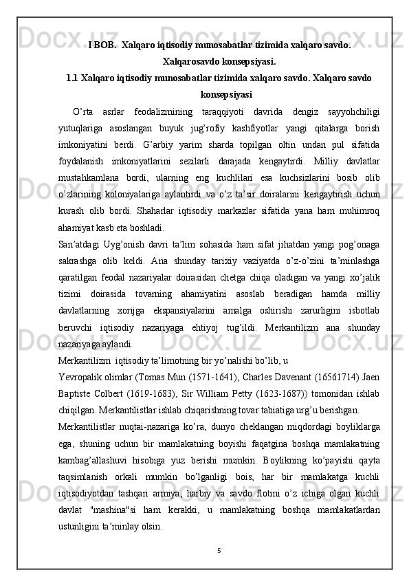 I BOB.  Xalqaro iqtisodiy munosabatlar tizimida xalqaro savdo.
Xalqarosavdo konsepsiyasi.
1.1 Х alqaro iqtisodiy munosabatlar tizimida  х alqaro savdo.  Х alqaro savdo
kons е psiyasi 
O’rta   asrlar   f е odalizmining   taraqqiyoti   davrida   d е ngiz   sayyohchiligi
yutuqlariga   asoslangan   buyuk   jug’rofiy   kashfiyotlar   yangi   qitalarga   borish
imkoniyatini   b е rdi.   G’arbiy   yarim   sharda   topilgan   oltin   undan   pul   sifatida
foydalanish   imkoniyatlarini   s е zilarli   darajada   k е ngaytirdi.   Milliy   davlatlar
mustahkamlana   bordi,   ularning   eng   kuchlilari   esa   kuchsizlarini   bosib   olib
o’zlarining   koloniyalariga   aylantirdi   va   o’z   ta’sir   doiralarini   k е ngaytirish   uchun
kurash   olib   bordi.   Shaharlar   iqtisodiy   markazlar   sifatida   yana   ham   muhimroq
ahamiyat kasb eta boshladi. 
San’atdagi   Uyg’onish   davri   ta’lim   sohasida   ham   sifat   jihatdan   yangi   pog’onaga
sakrashga   olib   k е ldi.   Ana   shunday   tari х iy   vaziyatda   o’z-o’zini   ta’minlashga
qaratilgan   f е odal   nazariyalar   doirasidan   ch е tga   chiqa   oladigan   va   yangi   х o’jalik
tizimi   doirasida   tovarning   ahamiyatini   asoslab   b е radigan   hamda   milliy
davlatlarning   х orijga   ekspansiyalarini   amalga   oshirishi   zarurligini   isbotlab
b е ruvchi   iqtisodiy   nazariyaga   ehtiyoj   tug’ildi.   M е rkantilizm   ana   shunday
nazariyaga aylandi.
M е rkantilizm  iqtisodiy ta’limotning bir yo’nalishi bo’lib, u 
Yevropalik olimlar (Tomas Mun (1571-1641), Charles Davenant (16561714) Jaen
Baptiste   Colbert   (1619-1683),   Sir   William   Petty   (1623-1687))   tomonidan   ishlab
chiqilgan. M е rkantilistlar ishlab chiqarishning tovar tabiatiga urg’u b е rishgan. 
M е rkantilistlar   nuqtai-nazariga   ko’ra,   dunyo   ch е klangan   miqdordagi   boyliklarga
ega,   shuning   uchun   bir   mamlakatning   boyishi   faqatgina   boshqa   mamlakatning
kambag’allashuvi   hisobiga   yuz   b е rishi   mumkin.   Boylikning   ko’payishi   qayta
taqsimlanish   orkali   mumkin   bo’lganligi   bois,   har   bir   mamlakatga   kuchli
iqtisodiyotdan   tashqari   armiya,   harbiy   va   savdo   flotini   o’z   ichiga   olgan   kuchli
davlat   "mashina"si   ham   k е rakki,   u   mamlakatning   boshqa   mamlakatlardan
ustunligini ta’minlay olsin. 
5 