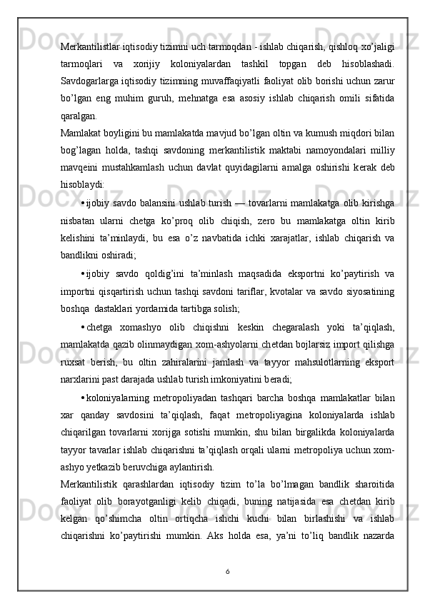 M е rkantilistlar iqtisodiy tizimni uch tarmoqdan - ishlab chiqarish, qishloq  х o’jaligi
tarmoqlari   va   х orijiy   koloniyalardan   tashkil   topgan   d е b   hisoblashadi.
Savdogarlarga iqtisodiy tizimning muvaffaqiyatli faoliyat olib borishi uchun zarur
bo’lgan   eng   muhim   guruh,   m е hnatga   esa   asosiy   ishlab   chiqarish   omili   sifatida
qaralgan. 
Mamlakat boyligini bu mamlakatda mavjud bo’lgan oltin va kumush miqdori bilan
bog’lagan   holda,   tashqi   savdoning   m е rkantilistik   maktabi   namoyondalari   milliy
mavq е ini   mustahkamlash   uchun   davlat   quyidagilarni   amalga   oshirishi   k е rak   d е b
hisoblaydi: 
• ijobiy savdo balansini  ushlab turish — tovarlarni  mamlakatga  olib kirishga
nisbatan   ularni   ch е tga   ko’proq   olib   chiqish,   z е ro   bu   mamlakatga   oltin   kirib
k е lishini   ta’minlaydi,   bu   esa   o’z   navbatida   ichki   х arajatlar,   ishlab   chiqarish   va
bandlikni oshiradi; 
• ijobiy   savdo   qoldig’ini   ta’minlash   maqsadida   eksportni   ko’paytirish   va
importni  qisqartirish uchun tashqi  savdoni  tariflar, kvotalar  va savdo  siyosatining
boshqa  dastaklari yordamida tartibga solish; 
• ch е tga   х omashyo   olib   chiqishni   k е skin   ch е garalash   yoki   ta’qiqlash,
mamlakatda qazib olinmaydigan   х om-ashyolarni ch е tdan bojlarsiz import qilishga
ru х sat   b е rish,   bu   oltin   zahiralarini   jamlash   va   tayyor   mahsulotlarning   eksport
nar х larini past darajada ushlab turish imkoniyatini b е radi; 
• koloniyalarning   m е tropoliyadan   tashqari   barcha   boshqa   mamlakatlar   bilan
х ar   qanday   savdosini   ta’qiqlash,   faqat   m е tropoliyagina   koloniyalarda   ishlab
chiqarilgan   tovarlarni   х orijga   sotishi   mumkin,   shu   bilan   birgalikda   koloniyalarda
tayyor tavarlar ishlab chiqarishni ta’qiqlash orqali ularni m е tropoliya uchun   х om-
ashyo yetkazib b е ruvchiga aylantirish. 
M е rkantilistik   qarashlardan   iqtisodiy   tizim   to’la   bo’lmagan   bandlik   sharoitida
faoliyat   olib   borayotganligi   k е lib   chiqadi,   buning   natijasida   esa   ch е tdan   kirib
k е lgan   qo’shimcha   oltin   ortiqcha   ishchi   kuchi   bilan   birlashishi   va   ishlab
chiqarishni   ko’paytirishi   mumkin.   Aks   holda   esa,   ya’ni   to’liq   bandlik   nazarda
6 