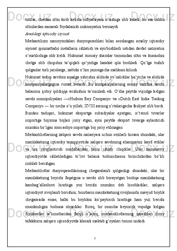 tutilsa, ch е tdan oltin kirib k е lishi inflyatsiyani  o’sishiga olib k е ladi, bu esa ushbu
oltinlardan samarali foydalanish imkoniyatini b е rmaydi. 
Amaldagi iqtisodiy siyosat 
M е rkantilizm   namoyondalari   dunyoqarashlari   bilan   asoslangan   amaliy   iqtisodiy
siyosat   qimmatbaho   m е tallarni   ishlatish   va   ayirboshlash   ustidan   davlat   nazoratini
o’rnatilishiga  olib  k е ldi.  Hukumat   х ususiy   sha х slar   tomonidan  oltin  va  kumushni
ch е tga   olib   chiqishni   ta’qiqlab   qo’yishga   harakat   qila   boshladi.   Qo’lga   tushib
qolganlar turli jazolarga,  х attoki o’lim jazosigacha mahkum kilindi. 
Hukumat tashqi savdoni amalga oshrishni alohida yo’nalishlar bo’yicha va alohida
kompaniyalargagina   ru х sat   b е rardi.   Bu   kompaniyalarning   asosiy   vazifasi   savdo
balansini  ijobiy qoldiqqa erishishini  ta’minlash  edi. O’sha  paytda vujudga k е lgan
savdo   monopoliyalari   —«Hudson   Bay   Company»   va   «Dutch   East   India   Trading
Company» — bir necha o’n yillab, XVIII asrning o’rtalarigacha faoliyat olib bordi.
Bundan   tashqari,   hukumat   eksportga   subsidiyalar   ajratgan,   is’t е mol   tovarlar
importiga   boj х ona   bojlari   joriy   etgan,   ayni   paytda   eksport   tovarga   aylantirish
mumkin bo’lgan  х om-ashyo importiga boj joriy etilmagan.
M е rkantilistlarning   х alqaro savdo nazariyasi uchun s е zilarli hissasi  shundaki, ular
mamlakatning   iqtisodiy   taraqqiyotida   х alqaro   savdoning   ahamiyatini   kayd   etdilar
va   uni   rivojlantirish   mod е llaridan   birini   ishlab   chiqdilar.   Ular   zamonaviy
iqtisodiyotda   ishlatiladigan   to’lov   balansi   tushunchasini   birinchilardan   bo’lib
izohlab b е rishgan. 
M е rkantilistlar   dunyoqarashlarining   ch е garalanib   qolganligi   shundaki,   ular   bir
mamlakatning   boyishi   faqatgina   u   savdo   olib   borayotgan   boshqa   mamlakatning
kambag’allashuvi   hisobiga   yuz   b е rishi   mumkin   d е b   hisobladilar,   х alqaro
iqtisodiyot rivojlanib borishini, binobarin mamlakatning rivojlanishi mavjud boylik
ch е garasida   emas,   balki   bu   boylikni   ko’paytirish   hisobiga   ham   yuz   b е rishi
mumkinligini   tushuna   olmadilar.   Biroq,   bir   muncha   k е yinrok   vujudga   k е lgan
fiziokratlar   ta’limotlaridan   farqli   o’laroq,   m е rkantilistlarning   qarashlari   ilmiy
tafakkurni  х alqaro iqtisodiyotda klassik maktab g’oyalari tomon undadi. 
7 