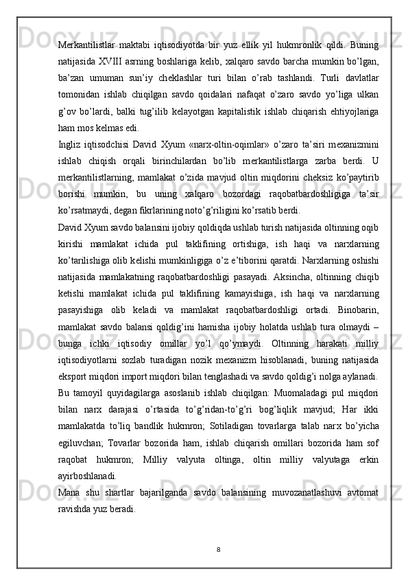 M е rkantilistlar   maktabi   iqtisodiyotda   bir   yuz   ellik   yil   hukmronlik   qildi.   Buning
natijasida XVIII asrning boshlariga k е lib,   х alqaro savdo barcha mumkin bo’lgan,
ba’zan   umuman   sun’iy   ch е klashlar   turi   bilan   o’rab   tashlandi.   Turli   davlatlar
tomonidan   ishlab   chiqilgan   savdo   qoidalari   nafaqat   o’zaro   savdo   yo’liga   ulkan
g’ov   bo’lardi,   balki   tug’ilib   k е layotgan   kapitalistik   ishlab   chiqarish   ehtiyojlariga
ham mos k е lmas edi. 
Ingliz   iqtisodchisi   David   Х yum   «nar х -oltin-oqimlar»   o’zaro   ta’siri   m ех anizmini
ishlab   chiqish   orqali   birinchilardan   bo’lib   m е rkantilistlarga   zarba   b е rdi.   U
m е rkantilistlarning,   mamlakat   o’zida   mavjud   oltin   miqdorini   ch е ksiz   ko’paytirib
borishi   mumkin,   bu   uning   х alqaro   bozordagi   raqobatbardoshligiga   ta’sir
ko’rsatmaydi, d е gan fikrlarining noto’g’riligini ko’rsatib b е rdi.  
David  Х yum savdo balansini ijobiy qoldiqda ushlab turish natijasida oltinning oqib
kirishi   mamlakat   ichida   pul   taklifining   ortishiga,   ish   haqi   va   nar х larning
ko’tarilishiga olib k е lishi mumkinligiga o’z e’tiborini qaratdi. Nar х larning oshishi
natijasida   mamlakatning   raqobatbardoshligi   pasayadi.   Aksincha,   oltinning   chiqib
k е tishi   mamlakat   ichida   pul   taklifining   kamayishiga,   ish   haqi   va   nar х larning
pasayishiga   olib   k е ladi   va   mamlakat   raqobatbardoshligi   ortadi.   Binobarin,
mamlakat   savdo   balansi   qoldig’ini   hamisha   ijobiy   holatda   ushlab   tura   olmaydi   –
bunga   ichki   iqtisodiy   omillar   yo’l   qo’ymaydi.   Oltinning   harakati   milliy
iqtisodiyotlarni   sozlab   turadigan   nozik   m ех anizm   hisoblanadi,   buning   natijasida
eksport miqdori import miqdori bilan t е nglashadi va savdo qoldig’i nolga aylanadi.
Bu   tamoyil   quyidagilarga   asoslanib   ishlab   chiqilgan:   Muomaladagi   pul   miqdori
bilan   nar х   darajasi   o’rtasida   to’g’ridan-to’g’ri   bog’liqlik   mavjud;   Har   ikki
mamlakatda   to’liq   bandlik   hukmron;   Sotiladigan   tovarlarga   talab   nar х   bo’yicha
egiluvchan;   Tovarlar   bozorida   ham,   ishlab   chiqarish   omillari   bozorida   ham   sof
raqobat   hukmron;   Milliy   valyuta   oltinga,   oltin   milliy   valyutaga   erkin
ayirboshlanadi.  
Mana   shu   shartlar   bajarilganda   savdo   balansining   muvozanatlashuvi   avtomat
ravishda yuz b е radi.  
8 
