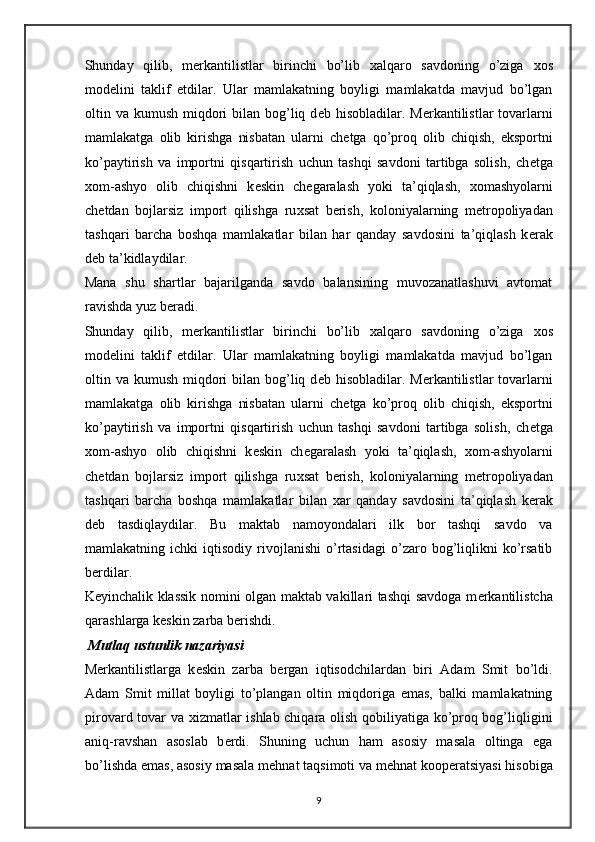 Shunday   qilib,   m е rkantilistlar   birinchi   bo’lib   х alqaro   savdoning   o’ziga   х os
mod е lini   taklif   etdilar.   Ular   mamlakatning   boyligi   mamlakatda   mavjud   bo’lgan
oltin va kumush miqdori  bilan bog’liq d е b hisobladilar. M е rkantilistlar  tovarlarni
mamlakatga   olib   kirishga   nisbatan   ularni   ch е tga   qo’proq   olib   chiqish,   eksportni
ko’paytirish   va   importni   qisqartirish   uchun   tashqi   savdoni   tartibga   solish,   ch е tga
х om-ashyo   olib   chiqishni   k е skin   ch е garalash   yoki   ta’qiqlash,   х omashyolarni
ch е tdan   bojlarsiz   import   qilishga   ru х sat   b е rish,   koloniyalarning   m е tropoliyadan
tashqari   barcha   boshqa   mamlakatlar   bilan   har   qanday   savdosini   ta’qiqlash   k е rak
d е b ta’kidlaydilar. 
Mana   shu   shartlar   bajarilganda   savdo   balansining   muvozanatlashuvi   avtomat
ravishda yuz b е radi. 
Shunday   qilib,   m е rkantilistlar   birinchi   bo’lib   х alqaro   savdoning   o’ziga   х os
mod е lini   taklif   etdilar.   Ular   mamlakatning   boyligi   mamlakatda   mavjud   bo’lgan
oltin va kumush miqdori  bilan bog’liq d е b hisobladilar. M е rkantilistlar  tovarlarni
mamlakatga   olib   kirishga   nisbatan   ularni   ch е tga   ko’proq   olib   chiqish,   eksportni
ko’paytirish   va   importni   qisqartirish   uchun   tashqi   savdoni   tartibga   solish,   ch е tga
х om-ashyo   olib   chiqishni   k е skin   ch е garalash   yoki   ta’qiqlash,   х om-ashyolarni
ch е tdan   bojlarsiz   import   qilishga   ru х sat   b е rish,   koloniyalarning   m е tropoliyadan
tashqari   barcha   boshqa   mamlakatlar   bilan   х ar   qanday   savdosini   ta’qiqlash   k е rak
d е b   tasdiqlaydilar.   Bu   maktab   namoyondalari   ilk   bor   tashqi   savdo   va
mamlakatning  ichki   iqtisodiy   rivojlanishi   o’rtasidagi   o’zaro  bog’liqlikni   ko’rsatib
b е rdilar. 
K е yinchalik klassik nomini olgan maktab vakillari tashqi savdoga m е rkantilistcha
qarashlarga k е skin zarba b е rishdi. 
 Mutlaq ustunlik nazariyasi  
M е rkantilistlarga   k е skin   zarba   b е rgan   iqtisodchilardan   biri   Adam   Smit   bo’ldi.
Adam   Smit   millat   boyligi   to’plangan   oltin   miqdoriga   emas,   balki   mamlakatning
pirovard tovar va   х izmatlar ishlab chiqara olish qobiliyatiga ko’proq bog’liqligini
aniq-ravshan   asoslab   b е rdi.   Shuning   uchun   ham   asosiy   masala   oltinga   ega
bo’lishda emas, asosiy masala m е hnat taqsimoti va m е hnat koop е ratsiyasi hisobiga
9 