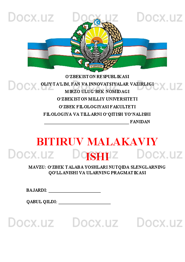 O‘ZBEKISTON RESPUBLIKASI 
OLIY TA’LIM, FAN VA INNOVATSIYALAR VAZIRLIGI
MIRZO ULUG‘BEK NOMIDAGI 
O‘ZBEKISTON MILLIY UNIVERSITETI
O‘ZBEK FILOLOGIYASI FAKULTETI
FILOLOGIYA VA TILLARNI O‘QITISH YO‘NALISHI
_______________________________________ FANIDAN
BITIRUV MALAKAVIY
ISHI
MAVZU: O‘ZBEK TALABA YOSHLARI NUTQIDA SLENGLARNING
QO‘LLANISHI VA ULARNING PRAGMATIKASI
BAJARDI: ________________________
QABUL QILDI: ________________________ 