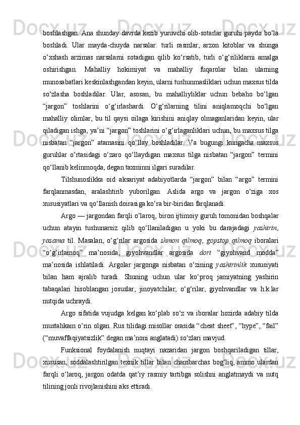 boshlashgan. Ana shunday davrda kezib yuruvchi olib-sotarlar guruhi paydo bo‘la
boshladi.   Ular   mayda-chuyda   narsalar:   turli   rasmlar,   arzon   kitoblar   va   shunga
o‘xshash   arzimas   narsalarni   sotadigan   qilib   ko‘rsatib,   turli   o‘g‘riliklarni   amalga
oshirishgan.   Mahalliy   hokimiyat   va   mahalliy   fuqarolar   bilan   ularning
munosabatlari keskinlashgandan keyin, ularni tushunmasliklari uchun maxsus tilda
so‘zlasha   boshladilar.   Ular,   asosan,   bu   mahalliyliklar   uchun   bebaho   bo‘lgan
“jargon”   toshlarini   o‘g‘irlashardi.   O‘g‘rilarning   tilini   aniqlamoqchi   bo‘lgan
mahalliy   olimlar,   bu   til   qaysi   oilaga   kirishini   aniqlay   olmaganlaridan   keyin,   ular
qiladigan ishga, ya’ni “jargon” toshlarini o‘g‘irlaganliklari uchun, bu maxsus tilga
nisbatan   “jargon”   atamasini   qo‘llay   boshladilar.   Va   bugungi   kungacha   maxsus
guruhlar   o‘rtasidagi   o‘zaro   qo‘llaydigan   maxsus   tilga   nisbatan   “jargon”   termini
qo‘llanib kelinmoqda, degan taxminni ilgari suradilar. 
Tilshunoslikka   oid   aksariyat   adabiyotlarda   “jargon”   bilan   “argo”   termini
farqlanmasdan,   aralashtirib   yuborilgan.   Aslida   argo   va   jargon   o‘ziga   xos
xususiyatlari va qo‘llanish doirasi ga  ko‘ra bir-biridan farqlanadi. 
Argo  —  jargondan farqli o‘laroq, biron ijtimoiy guruh tomonidan boshqalar
uchun   atayin   tushunarsiz   qilib   qo‘llaniladigan   u   yoki   bu   darajadagi   yashirin ,
yasama   til.   Masalan,   o‘g‘rilar   argosida   shmon   qilmoq ,   gopstop   qilmoq   iboralari
“o‘g‘irlamoq”   ma’nosida,   giyohvandlar   argosida   dori   “giyohvand   modda”
ma’nosida   ishlatiladi.   Argolar   jargonga   nisbatan   o‘zining   yashirinlik   xususiyati
bilan   ham   ajralib   turadi.   Shuning   uchun   ular   ko‘proq   jamiyatning   yashirin
tabaqalari   hisoblangan   josuslar,   jinoyatchilar,   o‘g‘rilar,   giyohvandlar   va   h.k.lar
nutqida uchraydi.    
Argo   sifatida   vujudga   kelgan   ko‘plab   so‘z   va   iboralar   hozirda   adabiy   tilda
mustahkam o‘rin olgan. Rus tilidagi misollar orasida “cheat sheet”, “hype”, “fail”
(“muvaffaqiyatsizlik” degan ma’noni anglatadi) so‘zlari mavjud.
Funksional   foydalanish   nuqtayi   nazaridan   jargon   boshqariladigan   tillar,
xususan,   soddalashtirilgan   texnik  tillar  bilan  chambarchas   bog‘liq,  ammo  ulardan
farqli   o‘laroq,   jargon   odatda   qat’iy   rasmiy   tartibga   solishni   anglatmaydi   va   nutq
tilining jonli rivojlanishini aks ettiradi. 