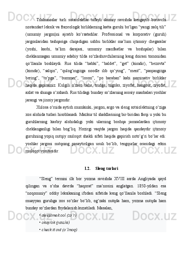 Tilshunoslar   turli   sotsiolektlar   tufayli   doimiy   ravishda   kengayib   boruvchi
nostandart leksik va frazeologik birliklarning katta guruhi bo‘lgan “yangi xalq tili”
(umumiy   jargon)ni   ajratib   ko‘rsatadilar.   Professional   va   korporativ   (guruh)
jargonlaridan   tashqariga   chiqadigan   ushbu   birliklar   ma’lum   ijtimoiy   chegaralar
(yoshi,   kasbi,   ta’lim   darajasi,   umumiy   manfaatlar   va   boshqalar)   bilan
cheklanmagan   umumiy   adabiy   tilda   so‘zlashuvchilarning   keng   doirasi   tomonidan
qo‘llanila   boshlaydi.   Rus   tilida   “babki”,   “baldet”,   “get”   (kimdir),   “bezovta”
(kimdir),   “salqin”,   “qulog‘ingizga   noodle   ilib   qo‘ying”,   “ment”,   “panjangizga
bering”,   “to‘pga”,   “bummer”,   “loson”,   “po   baraban”   kabi   nominativ   birliklar
haqida   gapiramiz.   Kulgili   o‘zaro   bahs,   trudge,   tugriks,   ziyofat,   hangout,   ziyofat,
axlat va shunga o‘xshash. Rus tilidagi bunday so‘zlarning asosiy manbalari yoshlar
jarangi va jinoiy jargondir.
Xulosa o‘rnida aytish mumkinki, jargon, argo va sleng sotsiolektning o‘ziga
xos alohida turlari hisoblanadi. Mazkur til shakllarining bir-biridan farqi u yoki bu
guruhlarning   kasbiy   alohidaligi   yoki   ularning   boshqa   jamoalardan   ijtimoiy
cheklanganligi   bilan   bog‘liq.   Hozirgi   vaqtda   jargon   haqida   qandaydir   ijtimoiy
guruhning yopiq nutqiy muloqot shakli sifati haqida gapirish noto‘g‘ri bo‘lar edi:
yoshlar   jargoni   nutqning   pasaytirilgan   usuli   bo‘lib,   tengqurlar   orasidagi   erkin
muloqot vositasidir.
I.2. Sleng turlari
“Sleng”   termini   ilk   bor   yozma   ravishda   XVIII   asrda   Angliyada   qayd
qilingan   va   o‘sha   davrda   “haqorat”   ma’nosini   anglatgan.   1850-yildan   esa
“noqonuniy”   oddiy   leksikaning   ifodasi   sifatida   keng   qo‘llanila   boshladi.   “Sleng
muayyan   guruhga   xos   so‘zlar   bo‘lib,   og‘zaki   nutqda   ham,   yozma   nutqda   ham
bunday so‘zlardan foydalanish kuzatiladi. Masalan, 
•  awesome/cool (zo‘r)
•  okay/ok (yaxshi) 
•  check it out (o‘lmoq)  