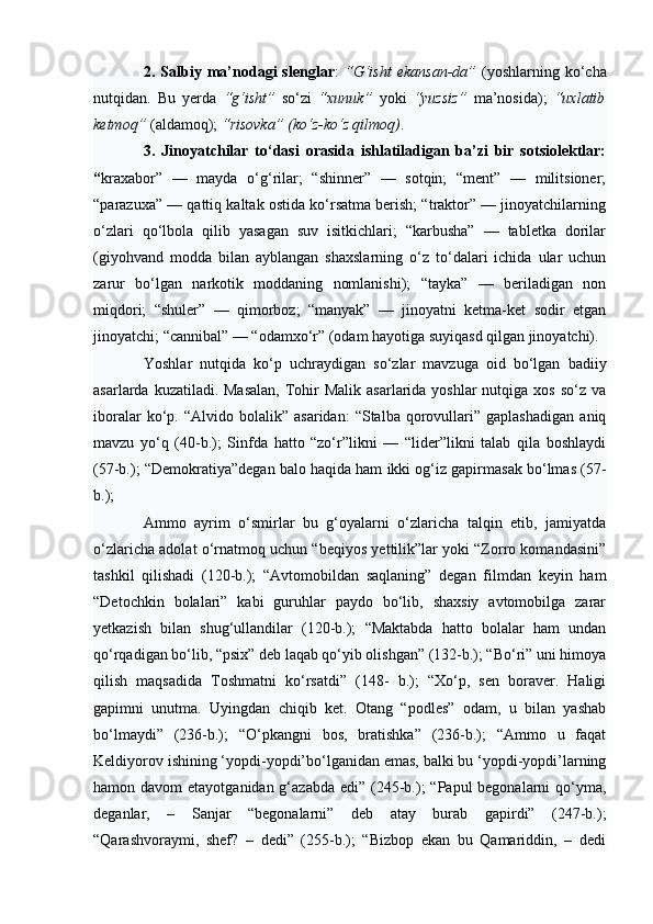 2.  Salbiy  ma’nodagi  slenglar :   “G‘isht   ekansan-da”   (yoshlarning  ko‘cha
nutqidan.   Bu   yerda   “g‘isht”   so‘zi   “xunuk”   yoki   “yuzsiz”   ma’nosida);   “uxlatib
ketmoq”  (aldamoq);  “risovka” (ko‘z-ko‘z qilmoq) . 
3.   Jinoyatchilar   to‘dasi   orasida   ishlatiladigan   ba’zi   bir   sotsiolektlar:
“ kraxabor”   —   mayda   o‘g‘rilar;   “shinner”   —   sotqin;   “ment”   —   militsioner;
“parazuxa” — qattiq kaltak ostida ko‘rsatma berish; “traktor” — jinoyatchilarning
o‘zlari   qo‘lbola   qilib   yasagan   suv   isitkichlari;   “karbusha”   —   tabletka   dorilar
(giyohvand   modda   bilan   ayblangan   shaxslarning   o‘z   to‘dalari   ichida   ular   uchun
zarur   bo‘lgan   narkotik   moddaning   nomlanishi);   “tayka”   —   beriladigan   non
miqdori;   “shuler”   —   qimorboz;   “manyak”   —   jinoyatni   ketma-ket   sodir   etgan
jinoyatchi; “cannibal” — “odamxo‘r” (odam hayotiga suyiqasd qilgan jinoyatchi). 
Yoshlar   nutqida   ko‘p   uchraydigan   so‘zlar   mavzuga   oid   bo‘lgan   badiiy
asarlarda kuzatiladi. Masalan,  Tohir  Malik asarlarida yoshlar  nutqiga xos  so‘z va
iboralar   ko‘p.   “Alvido  bolalik”   asaridan:   “Stalba  qorovullari”  gaplashadigan   aniq
mavzu   yo‘q   (40-b.);   Sinfda   hatto   “zo‘r”likni   —   “lider”likni   talab   qila   boshlaydi
(57-b.); “Demokratiya”degan balo haqida ham ikki og‘iz gapirmasak bo‘lmas (57-
b.); 
Ammo   ayrim   o‘smirlar   bu   g‘oyalarni   o‘zlaricha   talqin   etib,   jamiyatda
o‘zlaricha adolat o‘rnatmoq uchun “beqiyos yettilik”lar yoki “Zorro komandasini”
tashkil   qilishadi   (120-b.);   “Avtomobildan   saqlaning”   degan   filmdan   keyin   ham
“Detochkin   bolalari”   kabi   guruhlar   paydo   bo‘lib,   shaxsiy   avtomobilga   zarar
yetkazish   bilan   shug‘ullandilar   (120-b.);   “Maktabda   hatto   bolalar   ham   undan
qo‘rqadigan bo‘lib, “psix” deb laqab qo‘yib olishgan” (132-b.); “Bo‘ri” uni himoya
qilish   maqsadida   Toshmatni   ko‘rsatdi”   (148-   b.);   “Xo‘p,   sen   boraver.   Haligi
gapimni   unutma.   Uyingdan   chiqib   ket.   Otang   “podles”   odam,   u   bilan   yashab
bo‘lmaydi”   (236-b.);   “O‘pkangni   bos,   bratishka”   (236-b.);   “Ammo   u   faqat
Keldiyorov ishining ‘yopdi-yopdi’bo‘lganidan emas, balki bu ‘yopdi-yopdi’larning
hamon davom  etayotganidan g‘azabda  edi” (245-b.);  “Papul  begonalarni  qo‘yma,
deganlar,   –   Sanjar   “begonalarni”   deb   atay   burab   gapirdi”   (247-b.);
“Qarashvoraymi,   shef?   –   dedi”   (255-b.);   “Bizbop   ekan   bu   Qamariddin,   –   dedi 