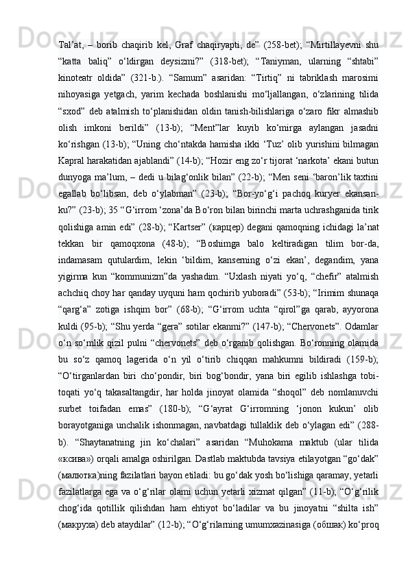 Tal’at,   –   borib   chaqirib   kel,   Graf   chaqiryapti,   de”   (258-bet);   “Mirtillayevni   shu
“katta   baliq”   o‘ldirgan   deysizmi?”   (318-bet);   “Taniyman,   ularning   “shtabi”
kinoteatr   oldida”   (321-b.).   “Samum”   asaridan:   “Tirtiq”   ni   tabriklash   marosimi
nihoyasiga   yetgach,   yarim   kechada   boshlanishi   mo‘ljallangan,   o‘zlarining   tilida
“sxod”   deb   atalmish   to‘planishidan   oldin   tanish-bilishlariga   o‘zaro   fikr   almashib
olish   imkoni   berildi”   (13-b);   “Ment”lar   kuyib   ko‘mirga   aylangan   jasadni
ko‘rishgan (13-b); “Uning cho‘ntakda hamisha ikki ‘Tuz’ olib yurishini bilmagan
Kapral harakatidan ajablandi” (14-b); “Hozir eng zo‘r tijorat ‘narkota’ ekani butun
dunyoga ma’lum, – dedi  u bilag‘onlik bilan” (22-b);  “Men seni  ‘baron’lik taxtini
egallab   bo‘libsan,   deb   o‘ylabman”   (23-b);   “Bor-yo‘g‘i   pachoq   kuryer   ekansan-
ku?” (23-b); 35 “G‘irrom ‘zona’da Bo‘ron bilan birinchi marta uchrashganida tirik
qolishiga  amin  edi”  (28-b);  “Kartser”  ( карцер )  degani   qamoqning  ichidagi   la’nat
tekkan   bir   qamoqxona   (48-b);   “Boshimga   balo   keltiradigan   tilim   bor-da,
indamasam   qutulardim,   lekin   ‘bildim,   kanserning   o‘zi   ekan’,   degandim,   yana
yigirma   kun   “kommunizm”da   yashadim.   “Uxlash   niyati   yo‘q,   “chefir”   atalmish
achchiq choy har qanday uyquni ham qochirib yuboradi” (53-b); “Irimim shunaqa
“qarg‘a”   zotiga   ishqim   bor”   (68-b);   “G‘irrom   uchta   “qirol”ga   qarab,   ayyorona
kuldi (95-b); “Shu yerda “gera” sotilar ekanmi?” (147-b); “Chervonets”. Odamlar
o‘n so‘mlik qizil  pulni  “chervonets”  deb o‘rganib qolishgan.  Bo‘ronning olamida
bu   so‘z   qamoq   lagerida   o‘n   yil   o‘tirib   chiqqan   mahkumni   bildiradi   (159-b);
“O‘tirganlardan   biri   cho‘pondir,   biri   bog‘bondir,   yana   biri   egilib   ishlashga   tobi-
toqati   yo‘q   takasaltangdir,   har   holda   jinoyat   olamida   “shoqol”   deb   nomlanuvchi
surbet   toifadan   emas”   (180-b);   “G‘ayrat   G‘irromning   ‘jonon   kukun’   olib
borayotganiga unchalik ishonmagan, navbatdagi tullaklik deb o‘ylagan edi” (288-
b).   “Shaytanatning   jin   ko‘chalari”   asaridan   “Muhokama   maktub   (ular   tilida
« ксива ») orqali amalga oshirilgan. Dastlab maktubda tavsiya etilayotgan “go‘dak”
( малютка )ning fazilatlari bayon etiladi: bu go‘dak yosh bo‘lishiga qaramay, yetarli
fazilatlarga ega  va o‘g‘rilar  olami  uchun yetarli  xizmat  qilgan” (11-b);  “O‘g‘rilik
chog‘ida   qotillik   qilishdan   ham   ehtiyot   bo‘ladilar   va   bu   jinoyatni   “shilta   ish”
( макруха ) deb ataydilar” (12-b); “O‘g‘rilarning umumxazinasiga ( обшак ) ko‘proq 