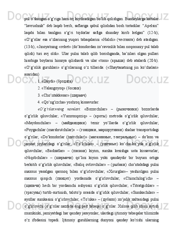 pul o‘tkazgan o‘g‘riga ham toj kiydiradigan bo‘lib qolishgan. Bundaylarga kattalar
“lavrushnik”   deb  laqab   berib,  saflariga   qabul   qilishdan   bosh   tortadilar.   “Apelsin”
laqabi   bilan   tanilgan   o‘g‘ri   tojdorlar   safiga   shunday   kirib   kelgan”   (12-b);
«O‘g‘rilar   esa   o‘zlarining   yuqori   tabaqalarini   «Haloli»   ( честняга )   deb   atashgan.
(13-b); «Jinoyatning «reket» (do‘kondordan zo‘ravonlik bilan noqonuniy pul talab
qilish)   turi   avj   oldi».   Ular   pulni   talab   qilib   borishganda,   ba’zilari   olgan   pullari
hisobiga   boylarni   himoya   qilishardi   va   ular   «tom»   ( крыша )   deb   atalardi   (20-b).
«O‘g‘rilik   guruhlari»   o‘g‘rilarning   o‘z   tillarida:   («Shaytanatning   jin   ko‘chalari»
asaridan) 
1. «Daydi» ( бродяга ) 
2. «Yalangoyoq» ( босяки ) 
3. «Cho‘ntakkesar» ( ширмач ) 
4. «Qo‘ng‘izcha» yoshroq kissavurlar. 
«O‘g‘rilar»ning   nomlari :   «Bozorchilar»   –   ( рыночники )   bozorlarda
o‘g‘irlik   qiluvchilar;   «Yumronqoziq»   –   ( кроты )   metroda   o‘g‘irlik   qiluvchilar;
«Maydonchilar»   –   ( майданщики )   temir   yo‘llarda   o‘g‘irlik   qiluvchilar;
«Poygachilar (marshrutchilar)» – ( гонщики ,   маршрутники ) shahar transportidagi
o‘g‘rilar;   «Do‘kondorlar   (teatrchilar)»   ( магазинные ,   театральные )   –   do‘kon   va
jamoat   joylaridagi   o‘g‘rilar;   «Yo‘lchilar»   –   ( уличные )   ko‘cha-ko‘yda   o‘g‘irlik
qiluvchilar;   «Badxatlar»   –   ( писаки )   kiyim,   sumka   kesishga   usta   kissavurlar;
«Niqobchilar»   –   ( ширмачи )   qo‘lini   kiyim   yoki   qandaydir   bir   buyum   ortiga
berkitib   o‘g‘irlik   qiluvchilar;   «Baliq   ovlovchilar»   –   ( рыбаки )   cho‘ntakdagi   pulni
maxsus   yasalgan   qarmoq   bilan   o‘g‘irlovchilar;   «Xirurglar»–   yashirilgan   pulni
maxsus   qisqich   ( пинцет )   yordamida   o‘g‘irlovchilar;   «Chimchilog‘ich»   –
( щипачи )   hech   bir   yordamchi   ashyosiz   o‘g‘irlik   qiluvchilar;   «Titratgichlar»   –
( трясуны )  turtib-surtinish,   taloto‘p  orasida  o‘g‘irlik  qiluvchilar;  «Sumkachilar»  –
ayollar   sumkasini  o‘g‘irlovchilar;   «To‘nka»  –  ( дубило )  xo‘jalik  xaltasidagi   pulni
o‘g‘irlovchi (o‘g‘rilar nazdida eng past tabaqa) o‘g‘rilar. Xulosa qilib shuni aytish
mumkinki, jamiyatdagi har qanday jarayonlar, ulardagi ijtimoiy tabaqalar tilimizda
o‘z   ifodasini   topadi.   Ijtimoiy   guruhlarning   dunyoni   qanday   ko‘rishi   ularning 