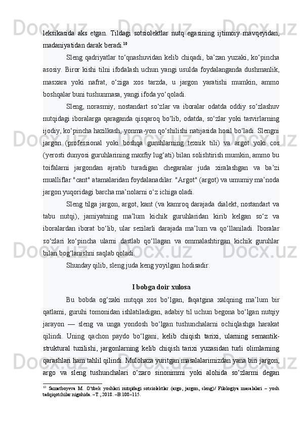 leksikasida   aks   etgan.   Tildagi   sotsiolektlar   nutq   egasining   ijtimoiy   mavqeyidan,
madaniyatidan darak beradi. 10
Sleng   qadriyatlar   to‘qnashuvidan   kelib   chiqadi,   ba’zan   yuzaki,   ko‘pincha
asosiy.   Biror  kishi   tilni  ifodalash   uchun  yangi   usulda  foydalanganda   dushmanlik,
masxara   yoki   nafrat,   o‘ziga   xos   tarzda,   u   jargon   yaratishi   mumkin,   ammo
boshqalar buni tushunmasa, yangi ifoda yo‘qoladi.  
Sleng,   norasmiy,   nostandart   so‘zlar   va   iboralar   odatda   oddiy   so‘zlashuv
nutqidagi   iboralarga   qaraganda   qisqaroq   bo‘lib,   odatda,   so‘zlar   yoki   tasvirlarning
ijodiy, ko‘pincha hazilkash, yonma-yon qo‘shilishi natijasida hosil bo‘ladi. Slengni
jargon   (professional   yoki   boshqa   guruhlarning   texnik   tili)   va   argot   yoki   cos
(yerosti dunyosi guruhlarining maxfiy lug‘ati) bilan solishtirish mumkin, ammo bu
toifalarni   jargondan   ajratib   turadigan   chegaralar   juda   xiralashgan   va   ba’zi
mualliflar "cant" atamalaridan foydalanadilar. "Argot" (argot) va umumiy ma’noda
jargon yuqoridagi barcha ma’nolarni o‘z ichiga oladi.
Sleng tilga jargon, argot, kant  (va kamroq darajada dialekt, nostandart va
tabu   nutqi),   jamiyatning   ma’lum   kichik   guruhlaridan   kirib   kelgan   so‘z   va
iboralardan   iborat   bo‘lib,   ular   sezilarli   darajada   ma’lum   va   qo‘llaniladi.   Iboralar
so‘zlari   ko‘pincha   ularni   dastlab   qo‘llagan   va   ommalashtirgan   kichik   guruhlar
bilan bog‘lanishni saqlab qoladi.
Shunday qilib, sleng juda keng yoyilgan hodisadir. 
I bobga doir xulosa
Bu   bobda   og‘zaki   nutqqa   xos   bo‘lgan,   faqatgina   xalqning   ma’lum   bir
qatlami, guruhi  tomonidan  ishlatiladigan,  adabiy til   uchun begona  bo‘lgan nutqiy
jarayon   —   sleng   va   unga   yondosh   bo‘lgan   tushunchalarni   ochiqlashga   harakat
qilindi.   Uning   qachon   paydo   bo‘lgani,   kelib   chiqish   tarixi,   ularning   semantik-
struktural   tuzilishi,   jargonlarning   kelib   chiqish   tarixi   yuzasidan   turli   olimlarning
qarashlari ham tahlil qilindi. Mulohaza yuritgan masalalarimizdan yana biri jargon,
argo   va   sleng   tushunchalari   o‘zaro   sinonimmi   yoki   alohida   so‘zlarmi   degan
10
  Samatboyeva   M.   O‘zbek   yoshlari   nutqidagi   sotsiolektlar   (argo,   jargon,   sleng)/   Filologiya   masalalari   –   yosh
tadqiqotchilar nigohida. –T., 2018. –B.108–115. 