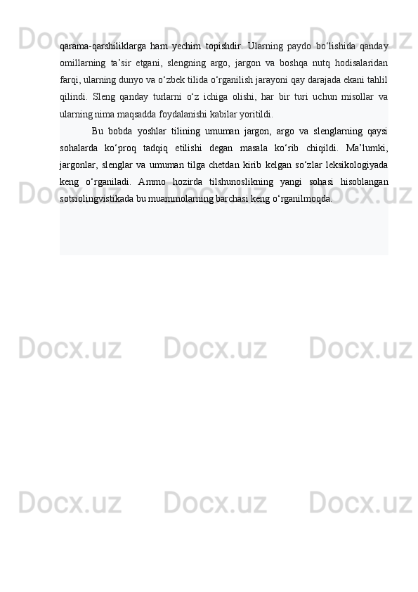 qarama-qarshiliklarga   ham   yechim   topishdir.   Ularning   paydo   bo‘lishida   qanday
omillarning   ta’sir   etgani,   slengning   argo,   jargon   va   boshqa   nutq   hodisalaridan
farqi, ularning dunyo va o‘zbek tilida o‘rganilish jarayoni qay darajada ekani tahlil
qilindi.   Sleng   qanday   turlarni   o‘z   ichiga   olishi,   har   bir   turi   uchun   misollar   va
ularning nima maqsadda foydalanishi kabilar yoritildi. 
Bu   bobda   yoshlar   tilining   umuman   jargon,   argo   va   slenglarning   qaysi
sohalarda   ko‘proq   tadqiq   etilishi   degan   masala   ko‘rib   chiqildi.   Ma’lumki,
jargonlar,   slenglar   va   umuman   tilga   chetdan   kirib   kelgan   so‘zlar   leksikologiyada
keng   o‘rganiladi.   Ammo   hozirda   tilshunoslikning   yangi   sohasi   hisoblangan
sotsiolingvistikada bu muammolarning barchasi keng o‘rganilmoqda.  