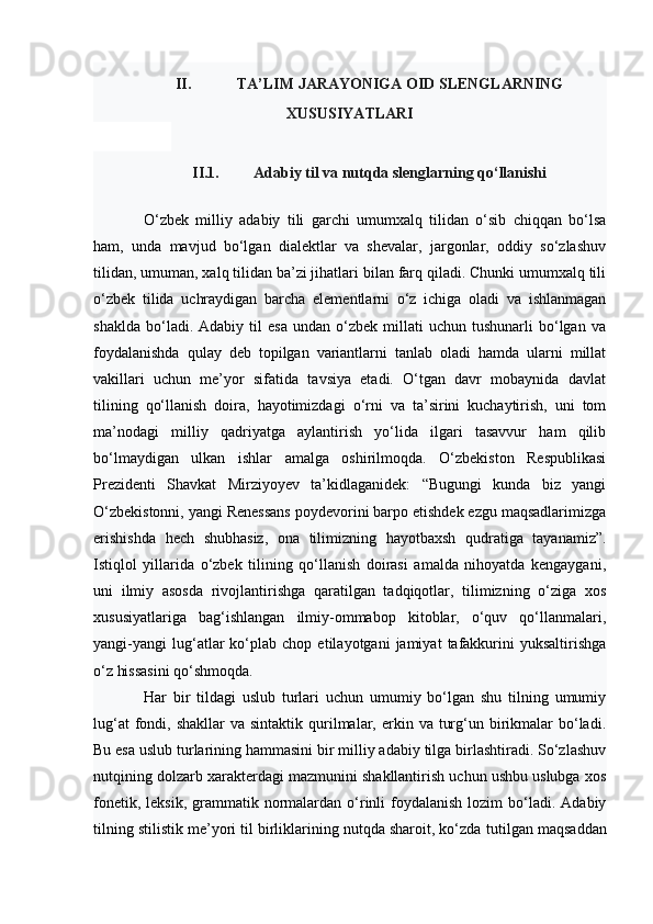 II. TA’LIM JARAYONIGA OID SLENGLARNING
XUSUSIYATLARI
II.1. Adabiy til va nutqda slenglarning qo‘llanishi
O‘zbek   milliy   adabiy   tili   garchi   umumxalq   tilidan   o‘sib   chiqqan   bo‘lsa
ham,   unda   mavjud   bo‘lgan   dialektlar   va   shevalar,   jargonlar,   oddiy   so‘zlashuv
tilidan, umuman, xalq tilidan ba’zi jihatlari bilan farq qiladi. Chunki umumxalq tili
o‘zbek   tilida   uchraydigan   barcha   elementlarni   o‘z   ichiga   oladi   va   ishlanmagan
shaklda   bo‘ladi.  Adabiy   til   esa   undan   o‘zbek  millati   uchun  tushunarli   bo‘lgan   va
foydalanishda   qulay   deb   topilgan   variantlarni   tanlab   oladi   hamda   ularni   millat
vakillari   uchun   me’yor   sifatida   tavsiya   etadi.   O‘tgan   davr   mobaynida   davlat
tilining   qo‘llanish   doira,   hayotimizdagi   o‘rni   va   ta’sirini   kuchaytirish,   uni   tom
ma’nodagi   milliy   qadriyatga   aylantirish   yo‘lida   ilgari   tasavvur   ham   qilib
bo‘lmaydigan   ulkan   ishlar   amalga   oshirilmoqda.   O‘zbekiston   Respublikasi
Prezidenti   Shavkat   Mirziyoyev   ta’kidlaganidek:   “Bugungi   kunda   biz   yangi
O‘zbekistonni, yangi Renessans poydevorini barpo etishdek ezgu maqsadlarimizga
erishishda   hech   shubhasiz,   ona   tilimizning   hayotbaxsh   qudratiga   tayanamiz”.
Istiqlol   yillarida   o‘zbek   tilining   qo‘llanish   doirasi   amalda   nihoyatda   kengaygani,
uni   ilmiy   asosda   rivojlantirishga   qaratilgan   tadqiqotlar,   tilimizning   o‘ziga   xos
xususiyatlariga   bag‘ishlangan   ilmiy-ommabop   kitoblar,   o‘quv   qo‘llanmalari,
yangi-yangi   lug‘atlar   ko‘plab   chop   etilayotgani   jamiyat   tafakkurini   yuksaltirishga
o‘z hissasini qo‘shmoqda.
Har   bir   tildagi   uslub   turlari   uchun   umumiy   bo‘lgan   shu   tilning   umumiy
lug‘at   fondi,  shakllar   va sintaktik  qurilmalar,  erkin  va  turg‘un birikmalar   bo‘ladi.
Bu esa uslub turlarining hammasini bir milliy adabiy tilga birlashtiradi. So‘zlashuv
nutqining dolzarb xarakterdagi mazmunini shakllantirish uchun ushbu uslubga xos
fonetik,  leksik,  grammatik  normalardan  o‘rinli  foydalanish  lozim   bo‘ladi.  Adabiy
tilning stilistik me’yori til birliklarining nutqda sharoit, ko‘zda   tutilgan maqsaddan 